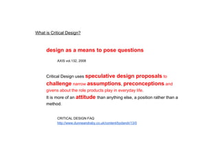 What is Critical Design?
design as a means to pose questions
AXIS vol.132, 2008
Critical Design uses speculative design proposals to challenge
narrow assumptions, preconceptions and givens about the role
products play in everyday life.
It is more of an attitude than anything else, a position rather than a method.
CRITICAL DESIGN FAQ
http://www.dunneandraby.co.uk/content/bydandr/13/0
 