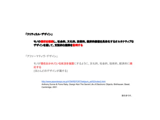 「クリティカル・デザイン」
モノの現状を拒絶し、社会的、文化的、技術的、経済的価値を具体化するオルタナティブな
デザインを通して、支配的な趨勢を批判する
「アファーマティヴ・デザイン」
モノが現在おかれている状況を強固にするように、文化的、社会的、技術的、経済的に順応
する
(ほとんどのデザインが属する)
http://www.japandesign.ne.jp/HTM/REPORT/belgium_ad/02/index2.html
Anthony Dunne & Fiona Raby, Design Noir:The Secret Life of Electronic Objects, Birkhauser, Basel, Cambridge,
2001
孫引きです..
 