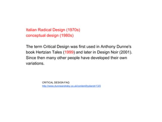 Italian Radical Design (1970s)
conceptual design (1980s)
The term Critical Design was first used in Anthony Dunne's
book Hertzian Tales (1999) and later in Design Noir (2001).
Since then many other people have developed their own
variations.
CRITICAL DESIGN FAQ
http://www.dunneandraby.co.uk/content/bydandr/13/0
 