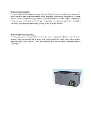 Өнгөлгөөний механик арга. 
Энэ арга нь зарчимийн хувьд металл эд ангийг зүлгэхтэй адил боловч уг ажилбарын үед маш нарийн ширхэгтэй багаж мөн тусгай өнгөлгөөний нунтаг ашигладаг. Энэхүү аргын нэгэн хэлбэр нь элсээр шүрших арга юм. Энэ аргаар голдуу цутгамал шүдэлбэрийн металл их биеийг өнгөлөх бөгөөд тусгай аппаратын тусламжтай гүйцэтгэнэ. Уг аппарат нь гадаад орчноос тусгаарлагдсан битүү нөхцөлд 3-5 атм даралт бүхий агаараар кварц элсэнд үйлчлэн металл эд ангийг өнгөлнө. 
Өнгөлгөөний электрохимийн арга. 
Энэ аргын үед цахилгаан гүйдлийн тусламжтайгаар металлын гадаргуугийн барзгар өө сэвийг уусган өнгөлнө.Тухайн өнгөлөх гэж буй металлыг анод болгоод цахилгаан гүйдэл нэвтрүүлэхэд анодоос буюу металлын барзгар хэсгээс катод руу металлын ион шилжих замаар металлын гадаргуу өнгөлөгдөнө. 
