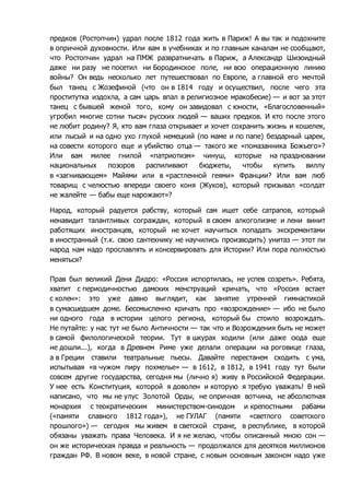 предков (Ростопчин) удрал после 1812 года жить в Париж! А вы так и подохните 
в опричной духовности. Или вам в учебниках и по главным каналам не сообщают, 
что Ростопчин удрал на ПМЖ развратничать в Париж, а Александр Шизоидный 
даже ни разу не посетил ни Бородинское поле, ни всю операционную линию 
войны? Он ведь несколько лет путешествовал по Европе, а главной его мечтой 
был танец с Жозефиной (что он в 1814 году и осуществил, после чего эта 
проститутка издохла, а сам царь впал в религиозное мракобесие) — и вот за этот 
танец с бывшей женой того, кому он завидовал с юности, «Благословенный» 
угробил многие сотни тысяч русских людей — ваших предков. И кто после этого 
не любит родину? Я, кто вам глаза открывает и хочет сохранить жизнь и кошелек, 
или лысый и на одно ухо глухой немецкий (по маме и по папе) бездарный царек, 
на совести которого еще и убийство отца — такого же «помазанника Божьего»? 
Или вам милее гнилой «патриотизм» чинуш, которые на праздновании 
национальных позоров распиливают бюджеты, чтобы купить виллу 
в «загнивающем» Майями или в «растленной геями» Франции? Или вам люб 
товарищ с челюстью впереди своего коня (Жуков), который призывал «солдат 
не жалейте — бабы еще нарожают»? 
Народ, который радуется рабству, который сам ищет себе сатрапов, который 
ненавидит талантливых сограждан, который в своем алкоголизме и лени винит 
работящих иностранцев, который не хочет научиться попадать экскрементами 
в иностранный (т.к. свою сантехнику не научились производить) унитаз — этот ли 
народ нам надо прославлять и консервировать для Истории? Или пора полностью 
меняться? 
Прав был великий Дени Дидро: «Россия испортилась, не успев созреть». Ребята, 
хватит с периодичностью дамских менструаций кричать, что «Россия встает 
с колен»: это уже давно выглядит, как занятие утренней гимнастикой 
в сумасшедшем доме. Бессмысленно кричать про «возрождение» — ибо не было 
ни одного года в истории целого региона, который бы стоило возрождать. 
Не путайте: у нас тут не было Античности — так что и Возрождения быть не может 
в самой филологической теории. Тут в шкурах ходили (или даже сюда еще 
не дошли...), когда в Древнем Риме уже делали операции на роговице глаза, 
а в Греции ставили театральные пьесы. Давайте перестанем сходить с ума, 
испытывая «в чужом пиру похмелье» — в 1612, в 1812, в 1941 году тут были 
совсем другие государства, сегодня мы (лично я) живу в Российской Федерации. 
У нее есть Конституция, которой я доволен и которую я требую уважать! В ней 
написано, что мы не улус Золотой Орды, не опричная вотчина, не абсолютная 
монархия с теократическим министерством-синодом и крепостными рабами 
(«памяти славного 1812 года»), не ГУЛАГ (памяти «светлого советского 
прошлого») — сегодня мы живем в светской стране, в республике, в которой 
обязаны уважать права Человека. И я не желаю, чтобы описанный мною сон — 
он же историческая правда и реальность — продолжался для десятков миллионов 
граждан РФ. В новом веке, в новой стране, с новым основным законом надо уже 
 