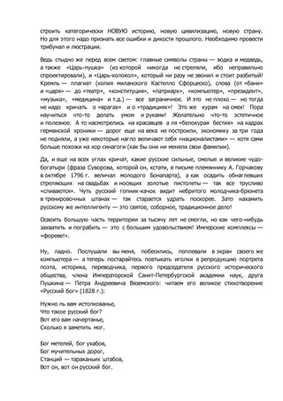 строить категорически НОВУЮ историю, новую цивилизацию, новую страну. 
Но для этого надо признать все ошибки и дикости прошлого. Необходимо провести 
трибунал и люстрации. 
Ведь стыдно же перед всем светом: главные символы страны — водка и медведь, 
а также «Царь-пушка» (из которой никогда не стреляли, ибо неправильно 
спроектировали), и «Царь-колокол», который ни разу не звонил и стоит разбитый! 
Кремль — плагиат (копия миланского Кастелло Сфорцеско), слова (от «бани» 
и «царя» — до «театр», «конституция», «патриарх», «компьютер», «президент», 
«музыка», «медицина» и т.д.) — все заграничное. И это не плохо — но тогда 
не надо кричать о «врагах» и о «традициях»! Это же курам на смех! Пора 
научиться что-то делать умом и руками! Желательно что-то эстетичное 
и полезное. А то насмотрелись на красавцев а ля «белокурая бестия» на кадрах 
германской хроники — дорог еще на века не построили, экономику за три года 
не подняли, а уже некоторые нагло величают себя «националистами» — хотя сами 
больше похожи на хор синагоги (как бы они ни меняли свои фамилии). 
Да, и еще на всех углах кричат, какие русские сильные, смелые и великие чудо- 
богатыри (фраза Суворова, которой он, кстати, в письме племяннику А. Горчакову 
в октябре 1796 г. величал молодого Бонапарта), а как осадить обнаглевших 
стреляющих на свадьбах и носящих золотые пистолеты — так все трусливо 
«сливаются». Чуть русский гопник-качок видит небритого молодчика-брюнета 
в тренировочных штанах — так старается удрать поскорее. Зато нахамить 
русскому же интеллигенту — это святое, соборное, традиционное дело! 
Освоить большую часть территории за тысячу лет не смогли, но как чего-нибудь 
захватить и пограбить — это с большим удовольствием! Имперские комплексы — 
«фореве!». 
Ну, ладно. Послушали вы меня, побесились, поплевали в экран своего же 
компьютера — а теперь постарайтесь повтыкать иголки в репродукцию портрета 
поэта, историка, переводчика, первого председателя русского исторического 
общества, члена Императорской Санкт-Петербургской академии наук, друга 
Пушкина — Петра Андреевича Вяземского: читаем его великое стихотворение 
«Русский бог» (1828 г.): 
Нужно ль вам истолкованье, 
Что такое русский бог? 
Вот его вам начертанье, 
Сколько я заметить мог. 
Бог метелей, бог ухабов, 
Бог мучительных дорог, 
Станций — тараканьих штабов, 
Вот он, вот он русский бог. 
 