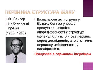  Ф. Сенгер 
 Нобелевські 
премії 
(1958, 1980) 
 Визначаючи аміногрупи у 
білках, Сенгер уперше 
припустив наявність 
упорядкованості у структурі 
молекул білків. Він був першим 
серед дослідників, хто визначив 
первинну амінокислотну 
послідовність 
Працював з гормоном інсуліном 
 