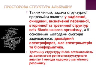  Таким чином, задача структурної 
протеоміки полягає у виділенні, 
очищенні, визначенні первинної, 
вторинної та третинної структур 
всіх білків живого організму, а її 
основними методами сьогодні 
задишаються: двомірний 
електрофорез, мас-спектрометрія 
та біоінформатика. 
 Третинну структуру білка встановлюють 
за допомогою рентгеноструктурного 
аналізу і метода ядерного магнітного 
резонансу. 
 