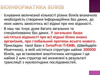  Існування величезної кількості різних білків визначило 
необхідність створення інформаційних баз даних, до 
яких мають заноситись всі відомі про них відомості. 
 В наш час існує дуже багато загальних та 
спеціалізованих баз даних. У загальних базах 
містяться відомості про всі відомі білки живих 
організмів, про глобальний протеом всього живого. 
Прикладом такої бази є SwissProt-TrEMBL (Швейцарія- 
Німеччина), в якій містяться структури майже 200000 
білків, що встановлені аналітичним методами і ще 
майже 2 млн структур які визначені в результаті 
трансляції з нуклеотидних послідовностей. 
 