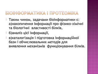  Таким чином, задачами біоінформатики є: 
а)накопичення інформації про фізико-хімічні 
та біологічні властивості білків, 
 б)аналіз цієї інформації, 
 в)каталогізація і підготовка інформаційної 
бази і обчислювальних методів для 
виявлення механізмів функціонування білків. 
 