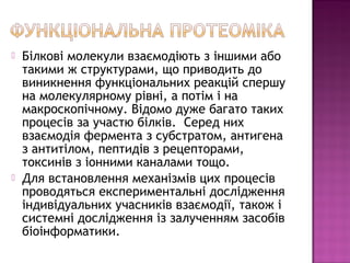  Білкові молекули взаємодіють з іншими або 
такими ж структурами, що приводить до 
виникнення функціональних реакцій спершу 
на молекулярному рівні, а потім і на 
макроскопічному. Відомо дуже багато таких 
процесів за участю білків. Серед них 
взаємодія фермента з субстратом, антигена 
з антитілом, пептидів з рецепторами, 
токсинів з іонними каналами тощо. 
 Для встановлення механізмів цих процесів 
проводяться експериментальні дослідження 
індивідуальних учасників взаємодії, також і 
системні дослідження із залученням засобів 
біоінформатики. 
 