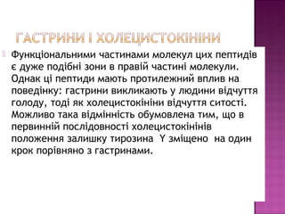  Функціональними частинами молекул цих пептидів 
є дуже подібні зони в правій частині молекули. 
Однак ці пептиди мають протилежний вплив на 
поведінку: гастрини викликають у людини відчуття 
голоду, тоді як холецистокініни відчуття ситості. 
Можливо така відмінність обумовлена тим, що в 
первинній послідовності холецистокінінів 
положення залишку тирозина Y зміщено на один 
крок порівняно з гастринами. 
 