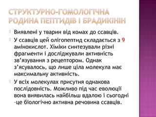  Виявлені у тварин від комах до ссавців. 
 У ссавців цей олігопептид складається з 9 
амінокислот. Хіміки синтезували різні 
фрагменти і досліджували активність 
зв’язування з рецептором. Однак 
з’ясувалось, що лише ціла молекула має 
максимальну активність. 
 У всіх молекулах присутня однакова 
послідовність. Можливо під час еволюції 
вона виявилась найбільш вдалою і сьогодні 
–це біологічно активна речовина ссавців. 
 