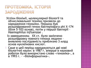 Успіхи біохімії, молекулярної біології та 
обчислювальної техніки призвели до 
народження геноміки. Першим був 
розшифрований геном бактеріофага phi Х-174 
(біля 5·103 основ), потім у першої бактерії – 
Haemophilus influenzae . 
Із завершенням XX ст. було закінчено 
розшифровку повного генома людини – 
виявлено послідовність приблизно 3 млрд 
основ нуклеїнових кислот. 
 Саме в цей період народжуються дві нові 
біологічні науки: в 1987 г. вперше в науковий 
роботах було використано слово «геноміка», а 
в 1993 г. – «біоінформатика». 
 