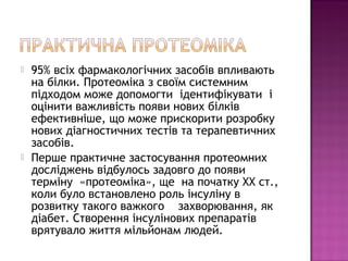  95% всіх фармакологічних засобів впливають 
на білки. Протеоміка з своїм системним 
підходом може допомогти ідентифікувати і 
оцінити важливість появи нових білків 
ефективніше, що може прискорити розробку 
нових діагностичних тестів та терапевтичних 
засобів. 
 Перше практичне застосування протеомних 
досліджень відбулось задовго до появи 
терміну «протеоміка», ще на початку XX ст., 
коли було встановлено роль інсуліну в 
розвитку такого важкого захворювання, як 
діабет. Створення інсулінових препаратів 
врятувало життя мільйонам людей. 
 