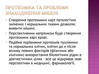  Створення протеомних карт патологічно 
змінених і нормальних тканин дозволяє 
виявити мішені. 
 Перспективним напрямком буде створення 
протеомних карт крові. 
 Подібне порівняння протеомів пухлинних 
та нормальних клітин, клітин до и після 
впливу певних факторів (фізичних або 
хімічних) використання біологічних рідин в 
діагностичних цілях – все це відкриває нові 
перспективи в медицині, фармакології. 
