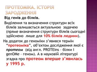 Від генів до білків. 
Виділення та визначення структури всіх 
білків залишається актуальною задачею 
(пряме визначення структури білків сьогодні 
здійснено лише для 10% білків людини). 
На додаток до геноміки з’явився термін 
“протеоміка”, об’єктом дослідження якої є 
протеом (від англ. PROTEins – білки і 
genOMe – геном). А в науковій літературі 
згадка про протеом вперше з’явилась 
у 1995 р. 
 
