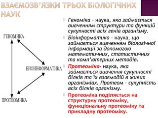  Геноміка – наука, яка займається 
вивченням структури та функцій 
сукупності всіх генів організму. 
 Біоінформатика – наука, що 
займається вивченням біологічної 
інформації за допомогою 
математичних, статистичних 
та комп’ютерних методів. 
 Протеоміка– наука, яка 
займається вивчення сукупності 
білків та їх взаємодій в живих 
організміах. Протеом – сукупність 
всіх білків організму. 
 Протеоміка поділяється на 
структурну протеоміку, 
функціональну протеоміку та 
прикладну протеоміку. 
 