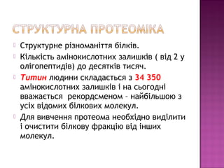  Структурне різноманіття білків. 
 Кількість амінокислотних залишків ( від 2 у 
олігопептидів) до десятків тисяч. 
 Титин людини складається з 34 350 
амінокислотних залишків і на сьогодні 
вважається рекордсменом – найбільшою з 
усіх відомих білкових молекул. 
 Для вивчення протеома необхідно виділити 
і очистити білкову фракцію від інших 
молекул. 
 