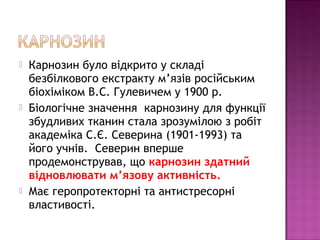  Карнозин було відкрито у складі 
безбілкового екстракту м’язів російським 
біохіміком В.С. Гулевичем у 1900 р. 
 Біологічне значення карнозину для функції 
збудливих тканин стала зрозумілою з робіт 
академіка С.Є. Северина (1901-1993) та 
його учнів. Северин вперше 
продемонстрував, що карнозин здатний 
відновлювати м’язову активність. 
 Має геропротекторні та антистресорні 
властивості. 
 