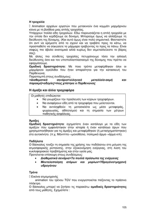 Η τροχαλία 
 Animation αρχαίων εργατών που μετακινούν ένα κομμάτι μαρμάρινου 
κίονα με τη βοήθεια μιας απλής τροχαλίας. 
Υπάρχουν πολλά είδη τροχαλιών. Εδώ παρουσιάζεται η απλή τροχαλία με 
την οποία δεν κερδίζουμε σε δύναμη. Μπορούμε όμως να αλλάξουμε τη 
διεύθυνση της δύναμης. (Και αυτό όμως είναι πολύ σημαντικό. Φανταστείτε 
ότι αντί να κρέμεστε από το σχοινί και να τραβάτε προς τα κάτω, να 
προσπαθείτε να σηκώσετε το μάρμαρο τραβώντας το προς τα πάνω. Είναι 
σαφώς πιο άβολο ανατομικά αλλά κυρίως δεν εκμεταλλεύεστε το βάρος 
σας). 
Με άλλες πιο σύνθετες τροχαλίες πετυχαίνουμε τόσο την αλλαγή 
διεύθυνσης όσο και τον υποπολλαπλασιασμό της δύναμης που πρέπει να 
εφαρμόσουμε. 
Ομαδική δραστηριότητα: Με ποιο τρόπο μεταφέρθηκαν όλοι οι 
μαρμάρινοι ογκόλιθοι που ήταν απαραίτητοι για την κατασκευή του 
Παρθενώνα; 
Παραπομπή στους συνδέσμους: 
>Διαθεματικά σενάρια>ελληνικά μεταλλεία-ακμή και 
παρακμή>οδηγίες>πώς χτίστηκε ο Παρθενώνας 
Η άμαξα και άλλα τροχοφόρα 
Οι μαθητές επιδιώκεται: 
· Να γνωρίζουν την προέλευση των κύριων τροχοφόρων. 
· Να αναφέρουν είδη από τα τροχοφόρα που μελετούνται. 
· Να αντιληφθούν τη μοτοσικλέτα ως μέσο μεταφοράς, 
ψυχαγωγίας, αθλητισμού και τη σημασία των μέτρων 
παθητικής ασφάλειας. 
Άμαξες 
Ομαδική δραστηριότητα: σχηματίστε έναν κατάλογο με τα είδη των 
αμαξών που εμφανίστηκαν στην ιστορία ή έναν κατάλογο όρων που 
χρησιμοποιήθηκαν για τις άμαξες και μεταφέρθηκαν (ή μετασχηματίστηκαν) 
στο αυτοκίνητο. (π.χ. Μόνιππο®μονοθέσιο, πολεμικό άρμα®άρμα κτλ). 
Ποδήλατα 
Ο δάσκαλος τονίζει τη σημασία της χρήσης του ποδήλατου στη μείωση της 
ατμοσφαιρικής ρύπανσης, στην εξοικονόμηση ενέργειας, στη λύση του 
κυκλοφοριακού προβλήματος και στην υγεία μας. 
Προτείνεται επίσκεψη στους συνδέσμους: 
· Διαθεματικά σενάρια>Τα πολλά πρόσωπα της ενέργειας 
· Μοντελοποίηση ατόμων και μορίων>Υδρογόνο>μηχανή 
υδρογόνου 
Τρένα 
 Εικόνα ατμομηχανής 
animation του τρένου TGV που ενεργοποιείται πιέζοντας το πράσινο 
πλήκτρο. 
Ο δάσκαλος μπορεί να ζητήσει τις παρακάτω ομαδικές δραστηριότητες 
από τους μαθητές. Σχηματίστε : 
105 
 