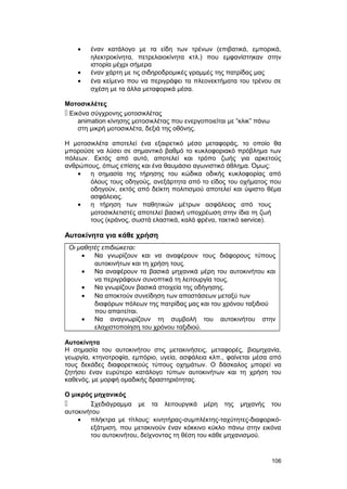 · έναν κατάλογο με τα είδη των τρένων (επιβατικά, εμπορικά, 
ηλεκτροκίνητα, πετρελαιοκίνητα κτλ.) που εμφανίστηκαν στην 
ιστορία μέχρι σήμερα 
· έναν χάρτη με τις σιδηροδρομικές γραμμές της πατρίδας μας 
· ένα κείμενο που να περιγράφει τα πλεονεκτήματα του τρένου σε 
σχέση με τα άλλα μεταφορικά μέσα. 
Μοτοσικλέτες 
 Εικόνα σύγχρονης μοτοσικλέτας 
animation κίνησης μοτοσικλέτας που ενεργοποιείται με “κλικ” πάνω 
στη μικρή μοτοσικλέτα, δεξιά της οθόνης. 
Η μοτοσικλέτα αποτελεί ένα εξαιρετικό μέσο μεταφοράς, το οποίο θα 
μπορούσε να λύσει σε σημαντικό βαθμό το κυκλοφοριακό πρόβλημα των 
πόλεων. Εκτός από αυτό, αποτελεί και τρόπο ζωής για αρκετούς 
ανθρώπους, όπως επίσης και ένα θαυμάσιο αγωνιστικό άθλημα. Όμως: 
· η σημασία της τήρησης του κώδικα οδικής κυκλοφορίας από 
όλους τους οδηγούς, ανεξάρτητα από το είδος του οχήματος που 
οδηγούν, εκτός από δείκτη πολιτισμού αποτελεί και ύψιστο θέμα 
ασφάλειας. 
· η τήρηση των παθητικών μέτρων ασφάλειας από τους 
μοτοσικλετιστές αποτελεί βασική υποχρέωση στην ίδια τη ζωή 
τους (κράνος, σωστά ελαστικά, καλά φρένα, τακτικό service). 
Αυτοκίνητα για κάθε χρήση 
Οι μαθητές επιδιώκεται: 
· Να γνωρίζουν και να αναφέρουν τους διάφορους τύπους 
αυτοκινήτων και τη χρήση τους. 
· Να αναφέρουν τα βασικά μηχανικά μέρη του αυτοκινήτου και 
να περιγράφουν συνοπτικά τη λειτουργία τους. 
· Να γνωρίζουν βασικά στοιχεία της οδήγησης. 
· Να αποκτούν συνείδηση των αποστάσεων μεταξύ των 
διαφόρων πόλεων της πατρίδας μας και του χρόνου ταξιδιού 
που απαιτείται. 
· Να αναγνωρίζουν τη συμβολή του αυτοκινήτου στην 
ελαχιστοποίηση του χρόνου ταξιδιού. 
Αυτοκίνητα 
Η σημασία του αυτοκινήτου στις μετακινήσεις, μεταφορές, βιομηχανία, 
γεωργία, κτηνοτροφία, εμπόριο, υγεία, ασφάλεια κλπ., φαίνεται μέσα από 
τους δεκάδες διαφορετικούς τύπους οχημάτων. Ο δάσκαλος μπορεί να 
ζητήσει έναν ευρύτερο κατάλογο τύπων αυτοκινήτων και τη χρήση του 
καθενός, με μορφή ομαδικής δραστηριότητας. 
Ο μικρός μηχανικός 
 Σχεδιάγραμμα με τα λειτουργικά μέρη της μηχανής του 
αυτοκινήτου 
· πλήκτρα με τίτλους: κινητήρας-συμπλέκτης-ταχύτητες-διαφορικό- 
εξάτμιση, που μετακινούν έναν κόκκινο κύκλο πάνω στην εικόνα 
του αυτοκινήτου, δείχνοντας τη θέση του κάθε μηχανισμού. 
106 
 