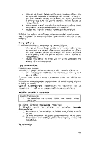 · πλήκτρα με τίτλους: άναψε-εμπρός-πίσω-σταμάτησε-σβήσε, που 
ενεργοποιούν ανάλογα το αυτοκίνητο στο εικονικό ‘’συνεργείο’’ 
(για να αλλάξει κατεύθυνση το αυτοκίνητο από «εμπρός»-«πίσω» 
ή αντιστρόφως αλλά και για να «σβήσει», πρέπει πρώτα να 
«σταματήσει»). 
· φωτογραφική μηχανή που οδηγεί σε εκτύπωση της οθόνης χωρίς 
τους τίτλους, με στόχο την εξάσκηση των μαθητών. 
· κάμερα που οδηγεί σε βίντεο με τη λειτουργία του κινητήρα. 
Καλούμε τους μαθητές να παίξουν με το ακινητοποιημένο αυτοκίνητο του 
μικρού μηχανικού και να συμπληρώσουν την εκτυπώσιμη φόρμα με μορφή 
άσκησης. 
Ο μικρός οδηγός 
 animation αυτοκινήτου. Παιχνίδι με την εικονική οδήγηση. 
· πλήκτρα με τίτλους: άναψε-εμπρός-πίσω-σταμάτησε-σβήσε, που 
ενεργοποιούν την εικονική οδήγηση του αυτοκινήτου της οθόνης 
(για να αλλάξει κατεύθυνση το αυτοκίνητο από «εμπρός»-«πίσω» 
ή αντιστρόφως αλλά και για να «σβήσει», πρέπει πρώτα να 
«σταματήσει»). 
· κάμερα που οδηγεί σε βίντεο για τον τρόπο μετάδοσης της 
κίνησης μέσω του διαφορικού. 
Ώρες και αποστάσεις 
 Διαδραστικός πίνακας: 
υπολογισμού χιλιομετρικών αποστάσεων μεταξύ ελληνικών πόλεων και 
· υπολογισμού χρόνου ταξιδιού με το αυτοκίνητο, με το ποδήλατο ή 
με… τα πόδια 
Ερώτηση: ποια είναι η μεγαλύτερη απόσταση μεταξύ των πόλεων του 
χάρτη; 
Ερώτηση: σε ποια γεωγραφικά διαμερίσματα ή σε ποιους Νομούς ανήκουν 
οι πόλεις του πίνακα; 
Ομαδική δραστηριότητα: Προσπαθήστε να φανταστείτε και να 
περιγράψετε ένα ταξίδι μεταξύ της αρχαίας Σπάρτης και της Αθήνας. 
Καράβια παλαιά και σύγχρονα 
Οι μαθητές επιδιώκεται: 
· Να γνωρίζουν την ιστορική εξέλιξη των πλωτών μέσων 
μεταφοράς. 
Με κουπιά - Με πανιά - Με μηχανές - Υποβρύχια 
Ο δάσκαλος μπορεί να προτείνει τις παρακάτω ομαδικές 
δραστηριότητες: 
1) Κατασκευάστε έναν κατάλογο με διαφορετικούς τύπους πλωτών 
μέσων 
2) Σε ποια Ολυμπιακά αθλήματα χρησιμοποιούνται πλωτά μέσα; 
Κατασκεύασε έναν κατάλογο, χρησιμοποιώντας πληροφορίες από 
το διαδίκτυο. 
Ας πετάξουμε 
107 
 