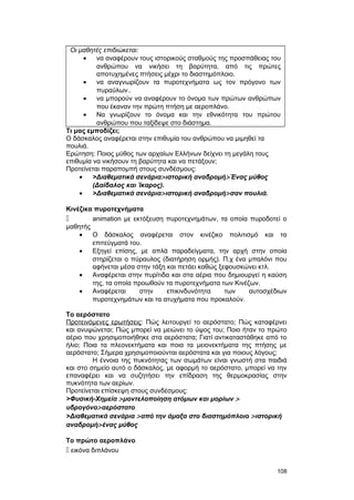 Οι μαθητές επιδιώκεται: 
· να αναφέρουν τους ιστορικούς σταθμούς της προσπάθειας του 
ανθρώπου να νικήσει τη βαρύτητα, από τις πρώτες 
αποτυχημένες πτήσεις μέχρι το διαστημόπλοιο. 
· να αναγνωρίζουν τα πυροτεχνήματα ως τον πρόγονο των 
πυραύλων.. 
· να μπορούν να αναφέρουν το όνομα των πρώτων ανθρώπων 
που έκαναν την πρώτη πτήση με αεροπλάνο. 
· Να γνωρίζουν το όνομα και την εθνικότητα του πρώτου 
ανθρώπου που ταξίδεψε στο διάστημα. 
Τι μας εμποδίζει; 
Ο δάσκαλος αναφέρεται στην επιθυμία του ανθρώπου να μιμηθεί τα 
πουλιά. 
Ερώτηση: Ποιος μύθος των αρχαίων Ελλήνων δείχνει τη μεγάλη τους 
επιθυμία να νικήσουν τη βαρύτητα και να πετάξουν; 
Προτείνεται παραπομπή στους συνδέσμους: 
· >Διαθεματικά σενάρια> ιστορική αναδρομή>Ένας μύθος 
(Δαίδαλος και Ίκαρος). 
· >Διαθεματικά σενάρια> ιστορική αναδρομή>σαν πουλιά. 
Κινέζικα πυροτεχνήματα 
 animation με εκτόξευση πυροτεχνημάτων, τα οποία πυροδοτεί ο 
μαθητής 
· Ο δάσκαλος αναφέρεται στον κινέζικο πολιτισμό και τα 
επιτεύγματά του. 
· Εξηγεί επίσης, με απλά παραδείγματα, την αρχή στην οποία 
στηρίζεται ο πύραυλος (διατήρηση ορμής). Π.χ ένα μπαλόνι που 
αφήνεται μέσα στην τάξη και πετάει καθώς ξεφουσκώνει κτλ. 
· Αναφέρεται στην πυρίτιδα και στα αέρια που δημιουργεί η καύση 
της, τα οποία προωθούν τα πυροτεχνήματα των Κινέζων. 
· Αναφέρεται στην επικινδυνότητα των αυτοσχέδιων 
πυροτεχνημάτων και τα ατυχήματα που προκαλούν. 
Το αερόστατο 
Προτεινόμενες ερωτήσεις: Πώς λειτουργεί το αερόστατο; Πώς καταφέρνει 
και ανυψώνεται; Πώς μπορεί να μειώνει το ύψος του; Ποιο ήταν το πρώτο 
αέριο που χρησιμοποιήθηκε στα αερόστατα; Γιατί αντικαταστάθηκε από το 
ήλιο; Ποια τα πλεονεκτήματα και ποια τα μειονεκτήματα της πτήσης με 
αερόστατο; Σήμερα χρησιμοποιούνται αερόστατα και για ποιους λόγους; 
H έννοια της πυκνότητας των σωμάτων είναι γνωστή στα παιδιά 
και στο σημείο αυτό ο δάσκαλος, με αφορμή το αερόστατο, μπορεί να την 
επαναφέρει και να συζητήσει την επίδραση της θερμοκρασίας στην 
πυκνότητα των αερίων. 
Προτείνεται επίσκεψη στους συνδέσμους: 
>Φυσική-Xημεία > μοντελοποίηση ατόμων και μορίων > 
υδρογόνο> αερόστατο 
>Διαθεματικά σενάρια > από την άμαξα στο διαστημόπλοιο > ιστορική 
αναδρομή> ένας μύθος 
Το πρώτο αεροπλάνο 
 εικόνα διπλάνου 
108 
 