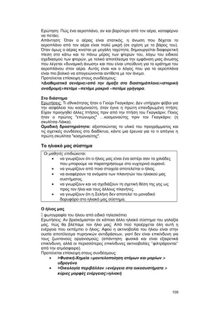 Ερώτηση: Πώς ένα αεροπλάνο, αν και βαρύτερο από τον αέρα, καταφέρνει 
να πετάει; 
Απάντηση: Όταν ο αέρας είναι στατικός, η άνωση που δέχεται το 
αεροπλάνο από τον αέρα είναι πολύ μικρή (σε σχέση με το βάρος του). 
Όταν όμως ο αέρας κινείται με μεγάλη ταχύτητα, δημιουργείται διαφορετική 
πίεση στο κάτω και το πάνω μέρος των φτερών του, λόγω του ειδικού 
σχεδιασμού των φτερών, με τελικό αποτέλεσμα την εμφάνιση μιας άνωσης 
που λέγεται «δυναμική άνωση» και που είναι υπεύθυνη για το κράτημα του 
αεροπλάνου στον αέρα. Αυτός είναι και ο λόγος που για τα αεροπλάνα 
είναι πιο βολικό να απογειώνονται αντίθετα με τον άνεμο. 
Προτείνεται επίσκεψη στους συνδέσμους: 
>Διαθεματικά σενάρια> από την άμαξα στο διαστημόπλοιο> ιστορική 
αναδρομή> πετάμε –πετάμε μακριά –πετάμε γρήγορα. 
Στο διάστημα 
Ερωτήσεις: Τι εθνικότητας ήταν ο Γιούρι Γκαγκάριν; Δεν υπήρχαν φόβοι για 
την ασφάλεια του κοσμοναύτη, όταν έγινε η πρώτη επανδρωμένη πτήση; 
Είχαν προηγηθεί άλλες πτήσεις πριν από την πτήση του Γκαγκάριν; Ποιος 
ήταν ο πρώτος "επώνυμος" …κοσμοναύτης πριν τον Γκαγκάριν; (η 
σκυλίτσα Λάικα). 
Ομαδική δραστηριότητα: αξιοποιώντας το υλικό του προγράμματος και 
τις σχετικές συνδέσεις στο διαδίκτυο, κάντε μια έρευνα για το τι απέγινε η 
πρώτη σκυλίτσα "κοσμοναύτης". 
Το ηλιακό μας σύστημα 
Οι μαθητές επιδιώκεται: 
· να γνωρίζουν ότι ο ήλιος μας είναι ένα αστέρι σαν τα χιλιάδες 
που μπορούμε να παρατηρήσουμε στο νυχτερινό ουρανό. 
· να γνωρίζουν από ποια στοιχεία αποτελείται ο ήλιος. 
· να αναφέρουν τα ονόματα των πλανητών του ηλιακού μας 
συστήματος. 
· να γνωρίζουν και να σχεδιάζουν τη σχετική θέση της γης ως 
προς τον ήλιο και τους άλλους πλανήτες. 
· να γνωρίζουν ότι η Σελήνη δεν αποτελεί το μοναδικό 
δορυφόρο στο ηλιακό μας σύστημα. 
Ο ήλιος μας 
 φωτογραφία του ήλιου από ειδικό τηλεσκόπιο 
Ερωτήσεις: Αν βρισκόμασταν σε κάποιο άλλο ηλιακό σύστημα του γαλαξία 
μας, πώς θα βλέπαμε τον ήλιο μας; Από πού προέρχεται όλη αυτή η 
ενέργεια που εκπέμπει ο ήλιος; Αφού η ακτινοβολία του ήλιου είναι στην 
ουσία αποτέλεσμα πυρηνικών αντιδράσεων, γιατί δεν είναι επικίνδυνη για 
τους ζωντανούς οργανισμούς; (απάντηση: φυσικά και είναι εξαιρετικά 
επικίνδυνη, αλλά οι περισσότερες επικίνδυνες ακτινοβολίες ‘’φιλτράρονται’’ 
από την ατμόσφαιρα). 
Προτείνεται επίσκεψη στους συνδέσμους: 
· >Φυσική-Xημεία > μοντελοποίηση ατόμων και μορίων > 
υδρογόνο 
· >Οικολογία περιβάλλον > ενέργεια στα οικοσυστήματα > 
κύριες μορφές ενέργειας> ηλιακή 
109 
 