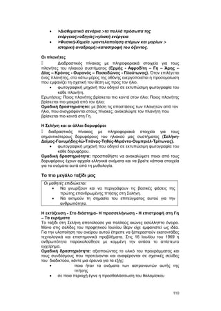 · >Διαθεματικά σενάρια > τα πολλά πρόσωπα της 
ενέργειας> οδηγίες> ηλιακή ενέργεια 
· >Φυσική-Xημεία > μοντελοποίηση ατόμων και μορίων > 
ιστορική αναδρομή> καταστροφή του όζοντος. 
Οι πλανήτες 
 Διαδραστικός πίνακας με πληροφοριακά στοιχεία για τους 
πλανήτες του ηλιακού συστήματος (Ερμής - Αφροδίτη – Γη – Άρης – 
Δίας – Κρόνος - Ουρανός – Ποσειδώνας - Πλούτωνας). Όταν επιλέγεται 
ένας πλανήτης, στο κάτω μέρος της οθόνης ενεργοποιείται η προσομοίωση 
που εμφανίζει τη σχετική του θέση ως προς τον ήλιο. 
· φωτογραφική μηχανή που οδηγεί σε εκτυπώσιμη φωτογραφία του 
κάθε πλανήτη. 
Ερωτήσεις: Ποιος πλανήτης βρίσκεται πιο κοντά στον ήλιο; Ποιος πλανήτης 
βρίσκεται πιο μακριά από τον ήλιο; 
Ομαδική δραστηριότητα: με βάση τις αποστάσεις των πλανητών από τον 
ήλιο, που αναγράφονται στους πίνακες, ανακαλύψτε τον πλανήτη που 
βρίσκεται πιο κοντά στη Γη. 
Η Σελήνη και οι άλλοι δορυφόροι 
 διαδραστικός πίνακας με πληροφοριακά στοιχεία για τους 
σημαντικότερους δορυφόρους του ηλιακού μας συστήματος (Σελήνη- 
Δείμος-Γανυμήδης-Ιώ-Τιτάνας-Τηθύς-Μιράντα-Ουμπριέλ-Τρίτωνας). 
· φωτογραφική μηχανή που οδηγεί σε εκτυπώσιμη φωτογραφία του 
κάθε δορυφόρου. 
Ομαδική δραστηριότητα: προσπαθήστε να ανακαλύψετε ποιοι από τους 
δορυφόρους έχουν αρχαία ελληνικά ονόματα και να βρείτε κάποια στοιχεία 
για τα ονόματα αυτά από τη μυθολογία. 
Το πιο μεγάλο ταξίδι μας 
Οι μαθητές επιδιώκεται: 
· Να γνωρίζουν και να περιγράφουν τις βασικές φάσεις της 
πρώτης επανδρωμένης πτήσης στη Σελήνη. 
· Να εκτιμούν τη σημασία του επιτεύγματος αυτού για την 
ανθρωπότητα. 
Η εκτόξευση - Στο διάστημα- Η προσσελήνωση - Η επιστροφή στη Γη 
– Τα ευρήματα 
Το ταξίδι στη Σελήνη αποτελούσε για πολλούς αιώνες ασύλληπτο όνειρο. 
Μόνο στις σελίδες του προφητικού Ιουλίου Βερν είχε εμφανιστεί ως ιδέα. 
Για την υλοποίηση του ονείρου αυτού έπρεπε να ξεπεραστούν εκατοντάδες 
τεχνολογικά και επιστημονικά προβλήματα. Στις 16 Ιουλίου του 1969 η 
ανθρωπότητα παρακολούθησε με κομμένη την ανάσα το απίστευτο 
εγχείρημα. 
Ομαδική δραστηριότητα: αξιοποιώντας το υλικό του προγράμματος και 
τους συνδέσμους που προτείνονται και αναφέρονται σε σχετικές σελίδες 
του διαδικτύου, κάντε μια έρευνα για τα εξής: 
· ποια ήταν τα ονόματα των αστροναυτών αυτής της 
πτήσης 
· σε ποια περιοχή έγινε η προσθαλάσσωση του θαλαμίσκου 
110 
 