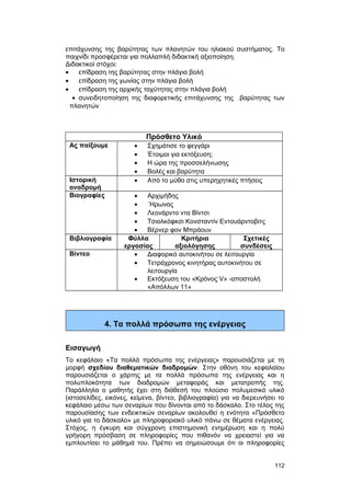 επιτάχυνσης της βαρύτητας των πλανητών του ηλιακού συστήματος. Tο 
παιχνίδι προσφέρεται για πολλαπλή διδακτική αξιοποίηση. 
Διδακτικοί στόχοι: 
· επίδραση της βαρύτητας στην πλάγια βολή 
· επίδραση της γωνίας στην πλάγια βολή 
· επίδραση της αρχικής ταχύτητας στην πλάγια βολή 
· συνειδητοποίηση της διαφορετικής επιτάχυνσης της βαρύτητας των 
πλανητών 
Πρόσθετο Υλικό 
Ας παίξουμε · Σχημάτισε το φεγγάρι 
· Έτοιμοι για εκτόξευση; 
· Η ώρα της προσσελήνωσης 
· Βολές και βαρύτητα 
Ιστορική 
αναδρομή 
· Από το μύθο στις υπερηχητικές πτήσεις 
Βιογραφίες · Αρχιμήδης 
· ΄Ηρωνας 
· Λεονάρντο ντα Βίντσι 
· Τσιολκόφκσι Κονσταντίν Εντουάρντοβιτς 
· Βέρνερ φον Μπράουν 
Βιβλιογραφία Φύλλα 
εργασίας 
Κριτήρια 
αξιολόγησης 
Σχετικές 
συνδέσεις 
Βίντεο · Διαφορικό αυτοκινήτου σε λειτουργία 
· Τετράχρονος κινητήρας αυτοκινήτου σε 
λειτουργία 
· Εκτόξευση του «Κρόνος V» -αποστολή 
«Απόλλων 11» 
4. Τα πολλά πρόσωπα της ενέργειας 
Εισαγωγή 
Το κεφάλαιο «Τα πολλά πρόσωπα της ενέργειας» παρουσιάζεται με τη 
μορφή σχεδίου διαθεματικών διαδρομών. Στην οθόνη του κεφαλαίου 
παρουσιάζεται ο χάρτης με τα πολλά πρόσωπα της ενέργειας και η 
πολυπλοκότητα των διαδρομών μεταφοράς και μετατροπής της. 
Παράλληλα ο μαθητής έχει στη διάθεσή του πλούσιο πολυμεσικό υλικό 
(ιστοσελίδες, εικόνες, κείμενα, βίντεο, βιβλιογραφία) για να διερευνήσει το 
κεφάλαιο μέσω των σεναρίων που δίνονται από το δάσκαλο. Στο τέλος της 
παρουσίασης των ενδεικτικών σεναρίων ακολουθεί η ενότητα «Πρόσθετο 
υλικό για το δάσκαλο» με πληροφοριακό υλικό πάνω σε θέματα ενέργειας. 
Στόχος, η έγκυρη και σύγχρονη επιστημονική ενημέρωση και η πολύ 
γρήγορη πρόσβαση σε πληροφορίες που πιθανόν να χρειαστεί για να 
εμπλουτίσει το μάθημά του. Πρέπει να σημειώσουμε ότι οι πληροφορίες 
112 
 