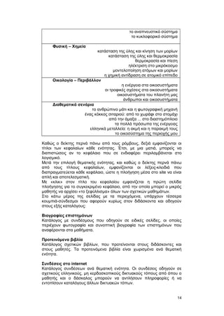το αναπνευστικό σύστημα 
το κυκλοφορικό σύστημα 
Φυσική – Χημεία 
κατάσταση της ύλης και κίνηση των μορίων 
κατάσταση της ύλης και θερμοκρασία 
θερμοκρασία και πίεση 
ηλέκτριση στο μικρόκοσμο 
μοντελοποίηση ατόμων και μορίων 
η χημική αντίδραση σε ατομικό επίπεδο 
Οικολογία – Περιβάλλον 
η ενέργεια στα οικοσυστήματα 
οι τροφικές σχέσεις στα οικοσυστήματα 
οικοσυστήματα του πλανήτη μας 
άνθρωποι και οικοσυστήματα 
Διαθεματικά σενάρια 
το ανθρώπινο μάτι και η φωτογραφική μηχανή 
ένας κόκκος σιταριού: από το χωράφι στο στομάχι 
από την άμαξα ... στο διαστημόπλοιο 
τα πολλά πρόσωπα της ενέργειας 
ελληνικά μεταλλεία: η ακμή και η παρακμή τους 
το οικοσύστημα της περιοχής μου 
Καθώς ο δείκτης περνά πάνω από τους ρόμβους, δεξιά εμφανίζονται οι 
τίτλοι των κεφαλαίων κάθε ενότητας. Έτσι, με μια ματιά, μπορείς να 
διαπιστώσεις αν το κεφάλαιο που σε ενδιαφέρει περιλαμβάνεται στο 
λογισμικό. 
Μετά την επιλογή θεματικής ενότητας, και καθώς ο δείκτης περνά πάνω 
από τους τίτλους κεφαλαίων, εμφανίζονται οι λέξεις-κλειδιά που 
διαπραγματεύεται κάθε κεφάλαιο, ώστε η πλοήγηση μέσα στο site να είναι 
απλή και αποτελεσματική. 
Με «κλικ» στον τίτλο του κεφαλαίου εμφανίζεται η πρώτη σελίδα 
πλοήγησης για το συγκεκριμένο κεφάλαιο, από την οποία μπορεί ο μικρός 
μαθητής να αρχίσει «το ξεφύλλισμα» όλων των σχετικών μαθημάτων. 
Στο κάτω μέρος της σελίδας με τα περιεχόμενα, υπάρχουν τέσσερα 
κουμπιά-σύνδεσμοι που αφορούν κυρίως στον διδάσκοντα και οδηγούν 
στους εξής καταλόγους: 
Βιογραφίες επιστημόνων 
Κατάλογος με συνδέσμους που οδηγούν σε ειδικές σελίδες, οι οποίες 
περιέχουν φωτογραφία και συνοπτική βιογραφία των επιστημόνων που 
αναφέρονται στα μαθήματα. 
Προτεινόμενα βιβλία 
Κατάλογος σχετικών βιβλίων, που προτείνονται στους διδάσκοντες και 
στους μαθητές. Τα προτεινόμενα βιβλία είναι χωρισμένα ανά θεματική 
ενότητα. 
Συνδέσεις στο internet 
Κατάλογος συνδέσεων ανά θεματική ενότητα. Οι συνδέσεις οδηγούν σε 
σχετικούς ελληνικούς, μη κερδοσκοπικούς δικτυακούς τόπους από όπου ο 
μαθητής και ο δάσκαλος μπορούν να αντλήσουν πληροφορίες ή να 
εντοπίσουν καταλόγους άλλων δικτυακών τόπων. 
14 
 
