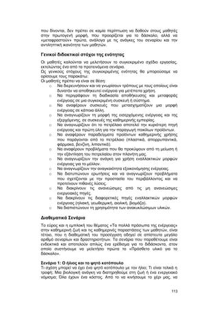 που δίνονται, δεν πρέπει σε καμία περίπτωση να δοθούν στους μαθητές 
στην πρωτογενή μορφή, που προορίζεται για το δάσκαλο, αλλά να 
«μεταφραστούν» πρώτα, ανάλογα με τις ανάγκες του σεναρίου και την 
αντιληπτική ικανότητα των μαθητών. 
Γενικοί διδακτικοί στόχοι της ενότητας 
Οι μαθητές καλούνται να μελετήσουν το συγκεκριμένο σχέδιο εργασίας, 
εκτελώντας ένα από τα προτεινόμενα σενάρια. 
Ως γενικούς στόχους της συγκεκριμένης ενότητας θα μπορούσαμε να 
ορίσουμε τους παρακάτω: 
Οι μαθητές πρέπει να είναι σε θέση: 
o Να διερευνήσουν και να γνωρίσουν τρόπους με τους οποίους είναι 
δυνατόν να αποθηκευτεί ενέργεια για μετέπειτα χρήση. 
o Να περιγράφουν τη διαδικασία αποθήκευσης και μεταφοράς 
ενέργειας σε μια συγκεκριμένη συσκευή ή σύστημα. 
o Να αναφέρουν συσκευές που μετασχηματίζουν μια μορφή 
ενέργειας σε κάποια άλλη. 
o Να αναγνωρίζουν τη μορφή της εισερχόμενης ενέργειας και της 
εξερχόμενης, σε συσκευές της καθημερινής εμπειρίας. 
o Να αναγνωρίζουν ότι το πετρέλαιο αποτελεί την κυριότερη πηγή 
ενέργειας και πρώτη ύλη για την παραγωγή ποικίλων προϊόντων. 
o Να αναφέρουν παραδείγματα προϊόντων καθημερινής χρήσης 
που παράγονται από το πετρέλαιο (πλαστικά, απορρυπαντικά, 
φάρμακα, βενζίνη, λιπαντικά). 
o Να αναφέρουν προβλήματα που θα προκύψουν από τη μείωση ή 
την εξάντληση του πετρελαίου στον πλανήτη μας. 
o Να αναγνωρίζουν την ανάγκη για χρήση εναλλακτικών μορφών 
ενέργειας για το μέλλον. 
o Να αναγνωρίζουν την αναγκαιότητα εξοικονόμησης ενέργειας. 
o Να διατυπώνουν ερωτήσεις και να αναγνωρίζουν προβλήματα 
που σχετίζονται με την προστασία του περιβάλλοντος και να 
προτείνουν πιθανές λύσεις. 
o Να διακρίνουν τις ανανεώσιμες από τις μη ανανεώσιμες 
ενεργειακές πηγές. 
o Να διακρίνουν τις διαφορετικές πηγές εναλλακτικών μορφών 
ενέργειας (ηλιακή, γεωθερμική, αιολική, βιομάζα). 
o Να διαπιστώνουν τη χρησιμότητα των ανακυκλώσιμων υλικών. 
Διαθεματικά Σενάρια 
Tο εύρος και η εμπλοκή του θέματος «Tα πολλά πρόσωπα της ενέργειας» 
στην καθημερινή ζωή και τις καθημερινές παραστάσεις των μαθητών, είναι 
τέτοιο, που η διαθεματική του προσέγγιση οδηγεί σε απίστευτα μεγάλο 
αριθμό σεναρίων και δραστηριοτήτων. Tα σενάρια που παραθέτουμε είναι 
ενδεικτικά και αποτελούν απλώς ένα ερέθισμα για το διδάσκοντα, στον 
οποίο συστήνουμε να μελετήσει πρώτα το «Πρόσθετο υλικό για το 
δάσκαλο». 
Σενάριο 1: O ήλιος και το ψητό κοτόπουλο 
Tι σχέση μπορεί να έχει ένα ψητό κοτόπουλο με τον ήλιο; Tι είναι τελικά η 
τροφή; Mια βιολογική ανάγκη να διατηρηθούμε στη ζωή ή ένα ενεργειακό 
νόμισμα; Όλα έχουν ένα κόστος. Aπό το να κινήσουμε το χέρι μας, να 
113 
 