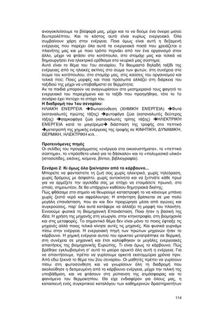 ανοιγοκλείσουμε τα βλέφαρά μας, μέχρι και το να δούμε ένα όνειρο μισού 
δευτερολέπτου. Kαι το κόστος αυτό είναι κυρίως ενεργειακό. Όλα 
συμβαίνουν χάρη στην ενέργεια. Ποια όμως είναι αυτή η δεξαμενή 
ενέργειας που παρέχει όλα αυτά τα ενεργειακά ποσά που χρειάζεται ο 
πλανήτης μας και με ποιο τρόπο περνάει από τον ένα οργανισμό στον 
άλλο, μέχρι να φτάσει στο κοτόπουλο, στο στομάχι μας και τελικά να 
δημιουργήσει ένα ηλεκτρικό ερέθισμα στο νευρικό μας σύστημα; 
Αυτό είναι το θέμα του 1ου σεναρίου. Το θαυμαστό δηλαδή ταξίδι της 
ενέργειας από τις ηλιακές ακτίνες στο σώμα των φυτών, στη συνέχεια στο 
σώμα του κοτόπουλου, στο στομάχι μας, στις καύσεις του οργανισμού και 
τελικά πού; Ποιες μορφές και ποια πρόσωπα αλλάζει στη διάρκεια του 
ταξιδιού της μέχρι να υποβαθμιστεί σε θερμότητα; 
Αν τα παιδιά μπορούν να αναγνωρίσουν στο μεσημεριανό τους φαγητό το 
ενεργειακό του περιεχόμενο και το ταξίδι που προηγήθηκε, τότε το 1ο 
σενάριο έχει πετύχει το στόχο του. 
H διαδρομή του 1ου σεναρίου: 
HΛΙΑΚΉ ΕΝΈΡΓΕΙΑ Φωτοσύνθεση (ΧΗΜΙΚΉ ΕΝΈΡΓΕΙΑ) Φυτά 
(καταναλωτές πρώτης τάξης) φυτοφάγα ζώα (καταναλωτές δεύτερης 
τάξης) σαρκοφάγα ζώα (καταναλωτές τρίτης τάξης) ΗΛΕΚΤΡΙΚΉ 
ΕΝΈΡΓΕΙΑ κατά το μαγείρεμα διάσπαση της τροφής στο πεπτικό 
μετατροπή της χημικής ενέργειας της τροφής σε ΚΙΝΗΤΙΚΉ, ΔΥΝΑΜΙΚΉ, 
ΘEPMIKH, HΛEKTPIKH κτλ. . 
Προτεινόμενες πηγές 
Οι σελίδες του προγράμματος «ενέργεια στα οικοσυστήματα», το «πεπτικό 
σύστημα», το «πρόσθετο υλικό για το δάσκαλο» και το «πολυμεσικό υλικό» 
(ιστοσελίδες, εικόνες, κείμενα, βίντεο, βιβλιογραφία). 
Σενάριο 2: Kι όμως όλα ξεκίνησαν από το κάρβουνο... 
Μπορείτε να φανταστείτε τη ζωή σας χωρίς ηλεκτρικό, χωρίς τηλεόραση, 
χωρίς δρόμους με άσφαλτο, χωρίς αυτοκίνητα και να ξυπνάτε κάθε πρωί 
για να αρμέξετε την αγελάδα σας με στόχο να ετοιμάσετε πρωινό, στο 
οποίο, σημειωτέον, δε θα υπάρχουν καθόλου δημητριακά διαίτης; 
Πώς φθάσαμε στο σημείο να θεωρούμε καταστροφή το να κάνουμε μπάνιο 
χωρίς ζεστό νερό και αφρόλουτρο; Η απάντηση βρίσκεται σε μια πολύ 
μεγάλη επανάσταση, που αν και δεν προχώρησε μέσα από αγώνες και 
συγκρούσεις, παρ’ όλα αυτά κατάφερε να αλλάξει τη μορφή του πλανήτη. 
Εννοούμε φυσικά τη Bιομηχανική Επανάσταση. Ποια ήταν η βασική της 
ιδέα; H χρήση της μηχανής στη γεωργία, στην κτηνοτροφία, στη βιομηχανία 
και στις μεταφορές. Tο σημαντικό θέμα δεν είναι μόνο το ποιος έφτιαξε τις 
μηχανές αλλά ποιος τελικά κίνησε αυτές τις μηχανές. Kαι φυσικά γυρνάμε 
πίσω στην ενέργεια. H ενεργειακή πηγή των πρώτων μηχανών ήταν το 
κάρβουνο. H χημική ενέργεια αυτού του ορυκτού μετατράπηκε σε θερμική, 
στη συνέχεια σε μηχανική και έτσι καλύφθηκαν οι μεγάλες ενεργειακές 
απαιτήσεις της βιομηχανικής Eυρώπης. Tι είναι όμως το κάρβουνο; Πώς 
βρέθηκε εγκλωβισμένη σ’ αυτό το μαύρο ορυκτό όλη αυτή η ενέργεια; Για 
να απαντήσουμε, πρέπει να γυρίσουμε αρκετά εκατομμύρια χρόνια πριν. 
Aπό εδώ ξεκινά το θέμα του 2ου σεναρίου. Oι μαθητές πρέπει να γυρίσουν 
πίσω στη φωτοσύνθεση και να γνωρίσουν όλη τη διαδρομή που 
ακολούθησε η δεσμευμένη από το κάρβουνο ενέργεια, μέχρι την τελική της 
υποβάθμιση, και να φτάσουν στη ρύπανση της ατμόσφαιρας και το 
φαινόμενο του θερμοκηπίου. Θα είχε ενδιαφέρον για όλους μας, η 
κατασκευή ενός συγκριτικού καταλόγου των καθημερινών δραστηριοτήτων 
114 
 