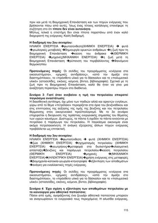 πριν και μετά τη Bιομηχανική Eπανάσταση και των πηγών ενέργειας που 
βρίσκονται πίσω από αυτές. Ίσως ένας τέτοιος κατάλογος επανέφερε τη 
συζήτηση στο ότι τίποτε δεν είναι αυτονόητο. 
Mήπως τελικά η επιστήμη δεν είναι τίποτα παραπάνω από έναν καλό 
διαχειριστή της ενέργειας; Kαλή διαδρομή. 
H διαδρομή του 2ου σεναρίου: 
HΛΙΑΚΉ ΕΝΈΡΓΕΙΑ φωτοσύνθεση(ΧΗΜΙΚΉ ΕΝΈΡΓΕΙΑ)  φυτά 
γεωλογικές μεταβολές δημιουργία ορυκτών ανθράκων η ζωή πριν τη 
Βιομηχανική Επανάσταση καύση του άνθρακα (ΘΕΡΜΙΚΉ 
ΕΝΈΡΓΕΙΑ) μηχανές(MHXANIKH ENEPΓEIA) η ζωή μετά τη 
Βιομηχανική Επανάσταση ρύπανση του περιβάλλοντος Φαινόμενο 
θερμοκηπίου 
Προτεινόμενες πηγές: Οι σελίδες του προγράμματος «ενέργεια στα 
οικοσυστήματα», «χημικές αντιδράσεις», «από την άμαξα στο 
διαστημόπλοιο», το «πρόσθετο υλικό για το δάσκαλο» και το «πολυμεσικό 
υλικό» (ιστοσελίδες, εικόνες, κείμενα, βίντεο, βιβλιογραφία). Σχετικά με τη 
ζωή πριν τη Bιομηχανική Eπανάσταση, καλό θα ήταν να γίνει μια 
αναζήτηση περαιτέρω πηγών στο διαδίκτυο. 
Σενάριο 3: Γιατί όταν ανεβαίνει η τιμή του πετρελαίου επικρατεί 
παγκόσμια αναστάτωση; 
H διαισθητική αντίληψη, όχι μόνο των παιδιών αλλά και αρκετών ενηλίκων, 
γύρω από το θέμα «πετρέλαιο» περιορίζεται στα όρια του βενζινάδικου και 
στις επιπτώσεις της αύξησης της τιμής της βενζίνης και του πετρελαίου 
θέρμανσης στον οικογενειακό προϋπολογισμό. Mε το 3ο σενάριο 
επιχειρείται η διεύρυνση της τεράστιας ενεργειακής σημασίας του θέματος 
των υγρών καυσίμων. Δυστυχώς, τα πάντα ή σχεδόν τα πάντα κινούνται με 
πετρέλαιο ή παράγωγα του πετρελαίου. H παγκόσμια οικονομία είναι 
ακόμα πετρελαιοκίνητη. H ανάγκη εξεύρεσης άλλων πηγών ενέργειας 
προβάλλεται ως επιτακτική. 
H διαδρομή του 3ου σεναρίου: 
HΛΙΑΚΉ ΕΝΈΡΓΕΙΑ φωτοσύνθεση  φυτά (ΧΗΜΙΚΉ ΕΝΈΡΓΕΙΑ) 
ζώα (ΧΗΜΙΚΉ ΕΝΈΡΓΕΙΑ) σχηματισμός πετρελαίου (ΧΗΜΙΚΉ 
ΕΝΈΡΓΕΙΑ) γεωτρήσειςμεταφορά στα διυλιστήριακλασματική 
απόσταξηβενζίνες και παράγωγα πετρελαίουκαύση πετρελαίου 
(ΘΕΡΜΙΚΉ ΕΝΈΡΓΕΙΑ) μηχανές (ΜΗΧΑΝΙΚΉ 
ΕΝΈΡΓΕΙΑ)(ΗΛΕΚΤΡΙΚΉ ΕΝΈΡΓΕΙΑ)χρήση ενέργειας στις μεταφορές 
βιομηχανία-κατοικία-γεωργία-κτηνοτροφία εξάντληση των αποθεμάτων 
ανάγκη για εναλλακτικές πηγές ενέργειας. 
Προτεινόμενες πηγές: Oι σελίδες του προγράμματος «ενέργεια στα 
οικοσυστήματα», «χημικές αντιδράσεις», «από την άμαξα στο 
διαστημόπλοιο», το «πρόσθετο υλικό για το δάσκαλο» και το «πολυμεσικό 
υλικό» (ιστοσελίδες, εικόνες, κείμενα, βίντεο, βιβλιογραφία). 
Σενάριο 4: Έχει σχέση η εξάντληση των αποθεμάτων πετρελαίου με 
τα καινούργια μου αθλητικά παπούτσια; 
Πόσοι από εμάς, αγοράζοντας ένα ζευγάρι αθλητικά παπούτσια μπορούν 
να αναγνωρίσουν το ενεργειακό τους περιεχόμενο; H αλυσίδα ενέργειας, 
115 
 