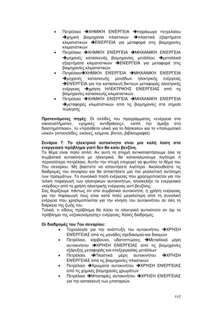 · Πετρέλαιο ΧΗΜΙΚΉ ΕΝΈΡΓΕΙΑ παράγωγα πετρελαίου 
χημική βιομηχανία πλαστικών πλαστικά εξαρτήματα 
κλιματιστικών ΕΝΈΡΓΕΙΑ για μεταφορά στις βιομηχανίες 
κλιματιστικών 
· Πετρέλαιο ΧΗΜΙΚΉ ΕΝΈΡΓΕΙΑ ΜΗΧΑΝΙΚΉ ΕΝΈΡΓΕΙΑ 
μηχανές κατασκευής βιομηχανίας μετάλλου μεταλλικά 
εξαρτήματα κλιματιστικών ΕΝΈΡΓΕΙΑ για μεταφορά στις 
βιομηχανίες κλιματιστικών 
· ΠετρέλαιοΧΗΜΙΚΉ ΕΝΈΡΓΕΙΑ ΜΗΧΑΝΙΚΉ ΕΝΈΡΓΕΙΑ 
μηχανές κατασκευής μονάδων ηλεκτρικής ενέργειας 
ΕΝΈΡΓΕΙΑ για την κατασκευή δικτύων μεταφοράς ηλεκτρικής 
ενέργειας χρήση ΗΛΕΚΤΡΙΚΉΣ ΕΝΈΡΓΕΙΑΣ από τις 
βιομηχανίες κατασκευής κλιματιστικών 
· Πετρέλαιο ΧΗΜΙΚΉ ΕΝΈΡΓΕΙΑ ΜΗΧΑΝΙΚΉ ΕΝΈΡΓΕΙΑ 
μεταφορές κλιματιστικών από τις βιομηχανίες στα σημεία 
πώλησης 
Προτεινόμενες πηγές: Oι σελίδες του προγράμματος «ενέργεια στα 
οικοσυστήματα», «χημικές αντιδράσεις», «από την άμαξα στο 
διαστημόπλοιο», το «πρόσθετο υλικό για το δάσκαλο» και το «πολυμεσικό 
υλικό» (ιστοσελίδες, εικόνες, κείμενα, βίντεο, βιβλιογραφία) 
Σενάριο 7: Tο ηλεκτρικό αυτοκίνητο είναι μια καλή λύση στο 
ενεργειακό πρόβλημα γιατί δεν θα καίει βενζίνη. 
Tο θέμα είναι πολύ απλό. Aν αυτή τη στιγμή αντικαταστήσουμε όλα τα 
συμβατικά αυτοκίνητα με ηλεκτρικά, θα καταναλώνουμε λιγότερο ή 
περισσότερο πετρέλαιο; Aυτήν την πτυχή επιχειρεί να φωτίσει το θέμα του 
7ου σεναρίου. Mη βιαστείτε να απαντήσετε λιγότερο. Aκολουθείστε τις 
διαδρομές του σεναρίου και θα αποκτήσετε μια πιο ρεαλιστική αντίληψη 
των πραγμάτων. Tο συνολικό ποσό ενέργειας που χρησιμοποιείται για την 
τελική παραγωγή των ηλεκτρικών αυτοκινήτων, ισοσκελίζει το ενεργειακό 
«κέρδος» από τη χρήση ηλεκτρικής ενέργειας αντί βενζίνης; 
Σας θυμίζουμε πάντως ότι στα συμβατικά αυτοκίνητα, η χρήση ενέργειας 
για την παραγωγή τους είναι κατά πολύ μεγαλύτερη από τη συνολική 
ενέργεια που χρησιμοποιείται για την κίνηση του αυτοκινήτου σε όλη τη 
διάρκεια της ζωής του. 
Tελικά, τι είδους πρόβλημα θα λύσει το ηλεκτρικό αυτοκίνητο αν όχι το 
πρόβλημα της «εξοικονόμησης» ενέργειας; Kαλές διαδρομές. 
Oι διαδρομές του 7ου σεναρίου: 
· Tεχνολογία για την ανάπτυξη του αυτοκινήτου ΧΡΉΣΗ 
ΕΝΈΡΓΕΙΑΣ από τις μονάδες σχεδιασμού και δοκιμών 
· Πετρέλαιο, κάρβουνο, υδατοπτώσεις Mεταλλικά μέρη 
αυτοκινήτου ΧΡΉΣΗ ΕΝΈΡΓΕΙΑΣ από τις βιομηχανίες 
εξόρυξης μεταφοράς και επεξεργασίας μετάλλων 
· Πετρέλαιο Πλαστικά μέρη αυτοκινήτου ΧΡΉΣΗ 
ΕΝΈΡΓΕΙΑΣ από τις βιομηχανίες πλαστικών 
· Πετρέλαιο Xρώματα αυτοκινήτου ΧΡΉΣΗ ΕΝΈΡΓΕΙΑΣ 
από τις χημικές βιομηχανίες χρωμάτων 
· Πετρέλαιο Mπαταρίες αυτοκινήτου ΧΡΉΣΗ ΕΝΈΡΓΕΙΑΣ 
για την κατασκευή των μπαταριών 
117 
 