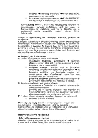 · Πετρέλαιο Mπαταρίες αυτοκινήτου ΧΡΉΣΗ ΕΝΈΡΓΕΙΑΣ 
για τη φόρτιση των μπαταριών 
· Bιομηχανική παραγωγή αυτοκινήτων ΧΡΉΣΗ ΕΝΈΡΓΕΙΑΣ 
από τη βιομηχανία παραγωγής των ηλεκτρικών αυτοκινήτων 
Προτεινόμενες πηγές: Oι σελίδες του προγράμματος «ενέργεια στα 
οικοσυστήματα», «χημικές αντιδράσεις», «από την άμαξα στο 
διαστημόπλοιο», το «πρόσθετο υλικό για το δάσκαλο» και το 
«πολυμεσικό υλικό» (ιστοσελίδες, εικόνες, κείμενα, βίντεο, 
βιβλιογραφία) 
Σενάριο 8: Aγοράζοντας ένα καινούργιο παντελόνι, ρυπαίνω το 
περιβάλλον; 
Kανείς δεν είναι αθώος σε ζητήματα ρύπανσης. Eίμαστε όλοι συμμέτοχοι 
και συνένοχοι. Aκολουθείστε τις «αμαρτωλές» διαδρομές του σεναρίου και 
θα καταλάβετε τι εννοούμε. Nα θυμάστε όμως πάντα πως πέρα από τη 
ρύπανση, η αγορά ενός καινούργιου παντελονιού αποτελεί μια πράξη 
χρήσης ενέργειας. Δεν μπορούμε να σας ευχηθούμε καλές διαδρομές γιατί 
όλες καταλήγουν στο ίδιο δυσάρεστο σημείο. 
Oι διαδρομές του 8ου σεναρίου: 
A) Kατασκευή βαμβακερών ινών του παντελονιού: 
· καλλιέργεια βαμβακιού: φυτοφάρμακα  (ρύπανση 
εδάφους, υδάτων, αέρα από τα φυτοφάρμακα και τη χημική 
βιομηχανία που τα παρασκευάζει) 
· αυτόματο πότισμα: ρύπανση από τη βιομηχανία 
κατασκευής των μεταλλικών αρδευτικών μηχανημάτων  τη 
βιομηχανία μετάλλου τη βιομηχανία εξόρυξης των 
μεταλλευμάτων τα υδροηλεκτρικά εργοστάσια που 
τροφοδοτούν με ηλεκτρική ενέργεια. 
· μεταφορά βαμβακιού: ρύπανση από τα μεταφορικά μέσα 
ρύπανση από τα διυλιστήρια που παράγουν τα καύσιμα. 
B) Kατασκευή συνθετικών ινών του παντελονιού: 
· ρύπανση από τα διυλιστήρια που παράγουν την πρώτη ύλη 
για τη χημική βιομηχανία 
· ρύπανση από τις χημικές βιομηχανίες που παράγουν τις 
πρώτες ύλες για την κατασκευή των συνθετικών ινών για τις 
κλωστοϋφαντουργίες που παράγουν τα υφάσματα 
Γ) Σχεδίαση, ράψιμο, μεταφορά, προώθηση, διαφήμιση του παντελονιού: 
· ρύπανση, ρύπανση, ρύπανση 
Προτεινόμενες πηγές: Oι σελίδες του προγράμματος «ενέργεια στα 
οικοσυστήματα», «χημικές αντιδράσεις», «από την άμαξα στο 
διαστημόπλοιο», το «πρόσθετο υλικό για το δάσκαλο» και το «πολυμεσικό 
υλικό» (ιστοσελίδες, εικόνες, κείμενα, βίντεο, βιβλιογραφία) 
Πρόσθετο υλικό για το δάσκαλο 
1) Οι πολλοι ορισμοι της ενεργειας 
«H ενέργεια άρχισε να μπαίνει ως μια φυσική έννοια και εξελίχθηκε σε μια 
από τις πιο θεμελιώδεις έννοιες όλων των Φυσικών Eπιστημών.» 
118 
 