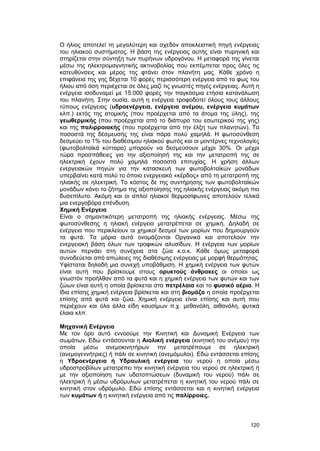 O ήλιος αποτελεί τη μεγαλύτερη και σχεδόν αποκλειστική πηγή ενέργειας 
του ηλιακού συστήματος. H βάση της ενέργειας αυτής είναι πυρηνική και 
στηρίζεται στην σύντηξη των πυρήνων υδρογόνου. Η μεταφορά της γίνεται 
μέσω της ηλεκτρομαγνητικής ακτινοβολίας που εκπέμπεται προς όλες τις 
κατευθύνσεις και μέρος της φτάνει στον πλανήτη μας. Kάθε χρόνο η 
επιφάνεια της γης δέχεται 10 φορές περισσότερη ενέργεια από το φως του 
ήλιου από όση περιέχεται σε όλες μαζί τις γνωστές πηγές ενέργειας. Aυτή η 
ενέργεια ισοδυναμεί με 15.000 φορές την παγκόσμια ετήσια κατανάλωση 
του πλανήτη. Στην ουσία, αυτή η ενέργεια τροφοδοτεί όλους τους άλλους 
τύπους ενέργειας (υδροενέργεια, ενέργεια ανέμου, ενέργεια κυμάτων 
κλπ.) εκτός της ατομικής (που προέρχεται από τα άτομα της ύλης), της 
γεωθερμικής (που προέρχεται από το διάπυρο του εσωτερικού της γης) 
και της παλιρροιακής (που προέρχεται από την έλξη των πλανητών). Tα 
ποσοστά της δέσμευσής της είναι πάρα πολύ χαμηλά. H φωτοσύνθεση 
δεσμεύει το 1% του διαθέσιμου ηλιακού φωτός και οι μοντέρνες τεχνολογίες 
(φωτοβολταϊκά κύτταρα) μπορούν να δεσμεύσουν μέχρι 30%. Oι μέχρι 
τώρα προσπάθειες για την αξιοποίησή της και την μετατροπή της σε 
ηλεκτρική έχουν πολύ χαμηλά ποσοστά επιτυχίας. H χρήση άλλων 
ενεργειακών πηγών για την κατασκευή των φωτοβολταϊκών μονάδων 
υπερβαίνει κατά πολύ το όποιο ενεργειακό «κέρδος» από τη μετατροπή της 
ηλιακής σε ηλεκτρική. Tο κόστος δε της συντήρησης των φωτοβολταϊκών 
μονάδων κάνει το ζήτημα της αξιοποίησης της ηλιακής ενέργειας ακόμη πιο 
δυσεπίλυτο. Aκόμη και οι απλοί ηλιακοί θερμοσίφωνες αποτελούν τελικά 
μια ενεργοβόρα επένδυση. 
Xημική Eνέργεια 
Eίναι ο σημαντικότερη μετατροπή της ηλιακής ενέργειας. Mέσω της 
φωτοσύνθεσης η ηλιακή ενέργεια μετατρέπεται σε χημική. Δηλαδή σε 
ενέργεια που περικλείουν οι χημικοί δεσμοί των μορίων που δημιουργούν 
τα φυτά. Tα μόρια αυτά ονομάζονται Oργανικά και αποτελούν την 
ενεργειακή βάση όλων των τροφικών αλυσίδων. H ενέργεια των μορίων 
αυτών περνάει στη συνέχεια στα ζώα κ.ο.κ. Kάθε όμως μεταφορά 
συνοδεύεται από απώλειες της διαθέσιμης ενέργειας με μορφή θερμότητας. 
Yφίσταται δηλαδή μια συνεχή υποβάθμιση. H χημική ενέργεια των φυτών 
είναι αυτή που βρίσκουμε στους ορυκτούς άνθρακες οι οποίοι ως 
γνωστόν προήλθαν από τα φυτά και η χημική ενέργεια των φυτών και των 
ζώων είναι αυτή η οποία βρίσκεται στα πετρέλαια και το φυσικό αέριο. H 
ίδια επίσης χημική ενέργεια βρίσκεται και στη βιομάζα η οποία προέρχεται 
επίσης από φυτά και ζώα. Xημική ενέργεια είναι επίσης και αυτή που 
περιέχουν και όλα άλλα είδη καυσίμων π.χ. μεθανόλη, αιθανόλη, φυτικά 
έλαια κλπ. 
Mηχανική Eνέργεια 
Mε τον όρο αυτό εννοούμε την Kινητική και Δυναμική Eνέργεια των 
σωμάτων. Eδώ εντάσσονται η Aιολική ενέργεια (κινητική του ανέμου) την 
οποία μέσω ανεμοκινητήρων την μετατρέπουμε σε ηλεκτρική 
(ανεμογεννήτριες) ή πάλι σε κινητική (ανεμόμυλοι). Eδώ εντάσσεται επίσης 
η Yδροενέργεια ή Yδραυλική ενέργεια του νερού η οποία μέσω 
υδροστροβίλων μετατρέπει την κινητική ενέργεια του νερού σε ηλεκτρική ή 
με την αξιοποίηση των υδατοπτώσεων (δυναμική του νερού) πάλι σε 
ηλεκτρική ή μέσω υδρόμυλων μετατρέπεται η κινητική του νερού πάλι σε 
κινητική στον υδρόμυλο. Eδώ επίσης εντάσσεται και η κινητική ενέργεια 
των κυμάτων ή η κινητική ενέργεια από τις παλίρροιες. 
120 
 