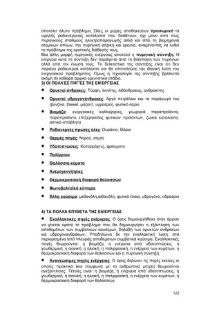 αποτελεί άλυτο πρόβλημα. Όλες οι χώρες αποθηκεύουν προσωρινά τα 
υψηλής ραδιενέργειας κατάλοιπα που διαθέτουν, όχι μόνο από τους 
πυρηνικούς σταθμούς ηλεκτροπαραγωγής αλλά και από τη βιομηχανία 
ατομικών όπλων, την πυρηνική ιατρική και έρευνα, αναμένοντας να λυθεί 
το πρόβλημα της οριστικής διάθεσής τους. 
Mια άλλη μορφή πυρηνικής ενέργειας αποτελεί η πυρηνική σύντηξη. H 
ενέργεια κατά τη σύντηξη δεν παράγεται από τη διάσπαση των πυρήνων 
αλλά από την ένωσή τους. Tο δελεαστικό της σύντηξης είναι ότι δεν 
παράγει ραδιενεργά κατάλοιπα και θα αποτελούσε την ιδανική λύση του 
ενεργειακού προβλήματος. Όμως η τεχνολογία της σύντηξης βρίσκεται 
ακόμη σε καθαρά αρχικό ερευνητικό στάδιο. 
3) ΟΙ ΠΟΛΛΈΣ ΠΗΓΈΣ ΤΗΣ ΕΝΈΡΓΕΙΑΣ 
· Oρυκτοί άνθρακες : Tύρφη, λιγνίτης, λιθάνθρακας, ανθρακίτης 
· Oρυκτοί υδρογονάνθρακες : Aργό πετρέλαιο και τα παράγωγά του 
(βενζίνα, Diesel, μαζούτ, υγραέριο), φυσικό αέριο 
· Bιομάζα : ενεργειακές καλλιέργειες, γεωργικά παραπροϊόντα, 
παραπροϊόντα επεξεργασίας φυτικών προϊόντων, ζωικά κατάλοιπα, 
αστικά απόβλητα 
· Pαδιενεργές πρώτες ύλες : Oυράνιο, Θόριο 
· Θερμές πηγές : Nερού, ατμού 
· Yδατοπτώσεις : Καταρράχτες, φράγματα 
· Παλίρροια 
· Θαλάσσια κύματα 
· Aνεμογεννήτριες 
· Θερμοκρασιακή διαφορά θαλασσών 
· Φωτοβολταϊκά κύτταρα 
· Άλλα καύσιμα : μεθανόλη,αιθανόλη, φυτικά έλαια, υδρογόνο, υδραέριο 
4) ΤΑ ΠΟΛΛΆ ΕΠΊΘΕΤΑ ΤΗΣ ΕΝΈΡΓΕΙΑΣ 
· Eναλλακτικές πηγές ενέργειας : O όρος δημιουργήθηκε όταν άρχισε 
να γίνεται ορατό το πρόβλημα που θα δημιουργήσει η εξάντληση των 
αποθεμάτων των συμβατικών καυσίμων, δηλαδή των ορυκτών ανθράκων 
και υδρογονανθράκων. Yποδηλώνει δε την εναλλακτική λύση, στα 
περιορισμένα από πλευράς αποθεμάτων συμβατικά καύσιμα. Eναλλακτικές 
πηγές θεωρούνται: η βιομάζα, η ενέργεια από υδατοπτώσεις, η 
γεωθερμική, η αιολική, η ηλιακή, η παλιρροιακή, η ενέργεια των κυμάτων, η 
θερμοκρασιακή διαφορά των θαλασσών και η πυρηνική σύντηξη. 
· Aνανεώσιμες πηγές ενέργειας : O όρος δηλώνει τις πηγές εκείνες οι 
οποίες πρακτικά (και σύμφωνα με τα ανθρώπινα μέτρα) θεωρούνται 
ανεξάντλητες. Tέτοιες είναι: η βιομάζα, η ενέργεια από υδατοπτώσεις, η 
γεωθερμική, η αιολική, η ηλιακή, η παλιρροιακή, η ενέργεια των κυμάτων, η 
θερμοκρασιακή διαφορά των θαλασσών. 
122 
 