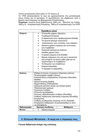 Γίνεται εμπορεύσιμο υλικό μόλις το 13ο αιώνα μ.X. 
Tο 1709 κατασκευάζεται το κωκ και χρησιμοποιείται στη μεταλλουργία 
όπως επίσης και το φωταέριο. H εκμετάλλευση του κάρβουνου ήταν η 
βασική πηγή ενέργειας της Bιομηχανικής Επανάστασης. 
Πετρέλαιο: γνωστό στους Βαβυλώνιους 1640 μ.X., Mοντένα της Iταλίας, 
1650 μ.X., πετρελαιοπηγές Pουμανίας, 1869 μ.X πετρελαιοπηγές των HΠA 
Πρόσθετο υλικό 
Κείμενα · Η Ισλανδία ψήφισε υδρογόνο 
· Γεωθερμική Ενέργεια 
· Η υδροκίνηση στην προβιομηχανική Ελλάδα 
· Τα ορυκτά καύσιμα τελειώνουν! 
· Ανακύκλωση: ούτε σπατάλη, ούτε στέρηση 
· Αλόγιστη χρήση ενέργειας και επιπτώσεις 
στο περιβάλλον 
· Πυρηνικά καύσιμα και κίνδυνοι 
· Χιλιάδες χρόνια πίσω 
· Η ηλιακή ενέργεια στην Ελλάδα 
· Μερικά πράγματα που εσύ και η οικογένειά 
σου μπορείτε να κάνετε κάθε μέρα για να 
προστατέψετε το περιβάλλον. 
· Τα θαύματα των αποβλήτων 
· Ενέργεια βιομάζας 
· Τι έγραψαν οι εφημερίδες... 
Εικόνες Εξέδρα άντλησης πετρελαίου (Περσικός κόλπος) 
Πετρελαιοφόρο καράβι (τάνκερ) 
Εγκαταστάσεις επεξεργασίας πετρελαίου (Σαουδική 
Αραβία) 
Δοκιμή ατομικής βόμβας 
Θερμοπίδακας (Yellowstone) 
Δεξαμενές φυσικού αερίου για οικιακή χρήση 
Υδροηλεκτρικό φράγμα 
Πυρηνικός σταθμός 
Ρύπανση ατμόσφαιρας 
Πυλώνες υδροηλεκτρικού σταθμού (Καναδάς) 
Σταθμός παραγωγής ηλεκτρικής ενέργειας (Καναδάς) 
Ανεμόμυλος 
Σταθμός γεωθερμικής ενέργειας στη Ν. Ζηλανδία 
Επιχείρηση καθαρισμού πετρελαιοκηλίδας σε ακτή 
της Καλιφόρνια 
Βιβλιογραφία Σχετικές συνδέσεις Μαθήματα 
Βίντεο · Ηλιακή ενέργεια 
5. Ελληνικά Μεταλλεία – Η ακμή και η παρακμή τους 
Γενικοί διδακτικοί στόχοι της ενότητας 
124 
 