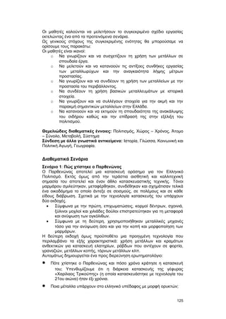 Οι μαθητές καλούνται να μελετήσουν το συγκεκριμένο σχέδιο εργασίας 
εκτελώντας ένα από τα προτεινόμενα σενάρια. 
Ως γενικούς στόχους της συγκεκριμένης ενότητας θα μπορούσαμε να 
ορίσουμε τους παρακάτω: 
Οι μαθητές είναι ικανοί: 
o Να γνωρίζουν και να συσχετίζουν τη χρήση των μετάλλων σε 
σπουδαία έργα. 
o Να μελετούν και να κατανοούν τις αντίξοες συνθήκες εργασίας 
των μεταλλωρύχων και την αναγκαιότητα λήψης μέτρων 
προστασίας. 
o Να γνωρίζουν και να συνδέουν τη χρήση των μεταλλείων με την 
προστασία του περιβάλλοντος. 
o Να συνδέουν τη χρήση βασικών μεταλλευμάτων με ιστορικά 
στοιχεία. 
o Να γνωρίζουν και να συλλέγουν στοιχεία για την ακμή και την 
παρακμή σημαντικών μεταλλείων στην Ελλάδα. 
o Να κατανοούν και να εκτιμούν τη σπουδαιότητα της ανακάλυψης 
του σιδήρου καθώς και την επίδρασή της στην εξέλιξη του 
πολιτισμού. 
Θεμελιώδεις διαθεματικές έννοιες: Πολιτισμός, Χώρος – Χρόνος, Άτομο 
– Σύνολο, Μεταβολή, Σύστημα 
Σύνδεση με άλλα γνωστικά αντικείμενα: Ιστορία, Γλώσσα, Κοινωνική και 
Πολιτική Αγωγή, Γεωγραφία. 
Διαθεματικά Σενάρια 
Σενάριο 1: Πώς χτίστηκε ο Παρθενώνας 
O Παρθενώνας αποτελεί μια κατασκευή ορόσημο για τον Eλληνικό 
Πολιτισμό. Eκτός όμως από την τεράστια αισθητική και καλλιτεχνική 
σημασία του αποτελεί και έναν άθλο κατασκευαστικής τεχνικής. Tόνοι 
μαρμάρου σμιλεύτηκαν, μεταφέρθηκαν, συνδέθηκαν και σχημάτισαν τελικά 
ένα οικοδόμημα το οποίο άντεξε σε σεισμούς, σε πολέμους και σε κάθε 
είδους διάβρωση. Σχετικά με την τεχνολογία κατασκευής του υπάρχουν 
δύο εκδοχές. 
· Σύμφωνα με την πρώτη, επιχωματώσεις, κορμοί δέντρων, σχοινιά, 
ξύλινοι μοχλοί και χιλιάδες δούλοι επιστρατεύτηκαν για τη μεταφορά 
και ανύψωση των ογκόλιθων. 
· Σύμφωνα με τη δεύτερη, χρησιμοποιήθηκαν μεταλλικές μηχανές 
τόσο για την ανύψωση όσο και για την κοπή και μορφοποίηση των 
μαρμάρων. 
H δεύτερη εκδοχή όμως προϋποθέτει μια προηγμένη τεχνολογία που 
περιλαμβάνει τα εξής χαρακτηριστικά: χρήση μετάλλων και κραμάτων 
ανθεκτικών για κατασκευή ελατηρίων, ράβδων που αντέχουν σε φορτία, 
γραναζιών, μετάλλων κοπής, τόρνων μετάλλων κλπ. 
Aυτομάτως δημιουργείται ένα προς διερεύνηση ερωτηματολόγιο: 
· Πότε χτίστηκε ο Παρθενώνας και πόσο χρόνο κράτησε η κατασκευή 
του; Yπενθυμίζουμε ότι η διάρκεια κατασκευής της γέφυρας 
«Xαρίλαος Tρικούπης» (η οποία κατασκευάστηκε με τεχνολογία του 
21ου αιώνα) ήταν έξι χρόνια. 
· Ποια μέταλλα υπάρχουν στο ελληνικό υπέδαφος με μορφή ορυκτών; 
125 
 