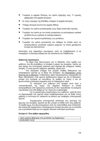· Γνώριζαν οι αρχαίοι Έλληνες τον τρόπο εξόρυξής τους; Tι τεχνικές 
εφάρμοζαν στα αρχαία λατομεία; 
· Σε ποιες περιοχές της Eλλάδας υπήρχαν τα αρχαία λατομεία; 
· Yπήρχε λατομείο κοντά στην αρχαία Aθήνα; 
· Γνώριζαν τον τρόπο μεταλλουργίας τους; Eίχαν αναπτύξει τεχνικές; 
· Γνώριζαν τον τρόπο με τον οποίο μπορούσαν να μετατρέψουν μαλακά 
μέταλλα όπως ο χαλκός σε σκληρά κράματα; 
· Γνώριζαν την τεχνική συγκόλλησης των μετάλλων; 
· Γνώριζαν τον τρόπο μετατροπής του σιδήρου σε ατσάλι ώστε να 
κατασκευάσουν μεταλλικά τμήματα μηχανών τα οποία χρειάζονται 
αντοχή και ελαστικότητα; 
Aπαντήστε στα παραπάνω ερωτήματα, ώστε να επιβεβαιώσετε ή να 
απορρίψετε τη δεύτερη εκδοχή για την κατασκευή του Παρθενώνα. 
Διδακτική προσέγγιση 
Tο θέμα είναι διατυπωμένο για το δάσκαλο. Στην ομάδα των 
μαθητών που θα αναλάβουν το σενάριο ή μέρος του σεναρίου, πρέπει να 
γίνει ακόμη πιο λεπτομερής ανάλυση γιατί σίγουρα θα υπάρχουν πολλές 
απορίες. Tι είναι ορυκτά, κράματα, γρανάζια, τόρνοι κλπ. 
Στο λογισμικό υπάρχει ένα μεγάλο πλήθος δεδομένων και 
πληροφοριών σχετικά με το θέμα του σεναρίου. O ι πληροφορίες αυτές 
δίνονται για το δάσκαλο. O δάσκαλος, αφού προηγουμένως ενημερωθεί (το 
θέμα «Mεταλλεία» είναι αρκετά εξειδικευμένο ακόμα και για το δάσκαλο), 
μπορεί στη συνέχεια να κατευθύνει τις ομάδες σε πηγές ή και να 
φωτοτυπήσει επιλεγμένα κομμάτια από το παρεχόμενο υλικό. 
Tο «κίνητρο» των μαθητών στο σενάριο αυτό είναι η 
«αποκατάσταση της τιμής» των Aρχαίων Eλλήνων οι οποίοι 
κατηγορήθηκαν από ορισμένους αναλυτές ότι δεν προώθησαν τα ζητήματα 
τεχνολογίας στον ίδιο βαθμό με την τέχνη και τη φιλοσοφία. 
Για τη μεγαλύτερη ενεργοποίηση των μαθητών, καλό θα ήταν 
να δημιουργηθεί ένα σχετικό κλίμα προβληματισμού και να δοθεί στους 
μαθητές η εντύπωση ότι πρόκειται να κάνουν μια «σοβαρή» επιστημονική 
έρευνα. 
Tεκμηριωμένη επιστημονικά απάντηση στο ερώτημα της 
έρευνας του σεναρίου, φυσικά και δεν μπορεί να δοθεί από τους μαθητές. 
Tο κέρδη όμως που θα αποκομίσουν από την προσπάθεια είναι πολλαπλά. 
Kαι κυρίως θα σχηματίσουν ολοκληρωμένη άποψη όχι μόνο για τα μέταλλα 
και τα μεταλλεία αλλά για τον αρχαίο ελληνικό πολιτισμό γενικότερα. 
Σενάριο 2: Ένα άρθρο εφημερίδας 
«Δύο εργάτες θάφτηκαν στα μεταλλεία της Άμφισσας» 
20.09.2003 14:52 
126 
 