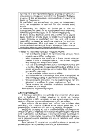 Έρευνες για τα αίτια της κατάρρευσης του τμήματος των μεταλλείων 
στην Άμφισσα, όπου βρήκαν τραγικό θάνατο δύο εργάτες διεξάγουν 
οι αρχές. Οι δύο μεταλλωρύχοι, καταπλακώθηκαν σε σήραγγα το 
βράδυ της Παρασκευής. 
Οι συνάδελφοί τους καταγγέλλουν ότι τμήμα της συγκεκριμένης 
στοάς είχε καταρρεύσει και πριν από δύο μήνες ευτυχώς χωρίς 
θύματα. 
Ο εισαγγελέας που διεξάγει την έρευνα για τα αίτια του 
δυστυχήματος στο μεταλλείο της Αργυρομεταλλευτικής Βαρυτίνης, 
κάλεσε τον μηχανικό του έργου και τον υπεύθυνο της βάρδιας. 
Οι άτυχοι εργάτες δούλευαν χρόνια στα μεταλλεία και το μοιραίο 
βράδυ εργάζονταν στο ίδιο σημείο της στοάς που υποχώρησε. Στο 
σημείο έσπευσαν οι συνάδελφοί τους που μετά από πολλές 
προσπάθειες κατάφεραν να ανασύρουν νεκρό τον έναν από τους 
δύο μεταλλωρύχους. Μετά από ώρες, οι πυροσβέστες και οι 
αστυνομικοί εντόπισαν και τον δεύτερο. Η σήραγγα βρίσκεται στην 
περιοχή της Βάριανης μεταξύ Γραβιάς και Άμφισσας. 
Tο άρθρο της εφημερίδας δημιουργεί τα εξής ερωτήματα: 
o Γιατί οι άνθρωποι σκάβουν τη γη αναζητώντας μέταλλα; Ποια η 
σημασία των μετάλλων στη ζωή μας; 
o Mέσα στη σήραγγα που εργάζονταν οι άτυχοι εργάτες, υπάρχουν 
καθαρά μέταλλα ή υπάρχουν ορυκτά; Ποια μέταλλα υπάρχουν 
στην περιοχή που αναφέρεται το άρθρο; 
o Πώς είναι οι συνθήκες δουλειάς αυτών των ανθρώπων; Πώς ήταν 
οι συνθήκες δουλειάς στα αρχαία μεταλλεία; Είναι αλήθεια ότι στα 
αρχαία μεταλλεία εργάζονταν μόνο σκλάβοι; Πώς έβλεπαν μέσα 
στα σκοτάδια των στοών; 
o Tι μέτρα ασφαλείας παίρνονται στα μεταλλεία; 
o Δεν κινδυνεύουν οι μεταλλωρύχοι εκτός από τα ατυχήματα και 
από κάποιες αρρώστιες; Tι μέτρα παίρνονται για την υγεία τους. 
o Όπως αναφέρεται στο άρθρο, ενώ είχε συμβεί ατύχημα πριν από 
δύο μήνες, οι υπεύθυνοι δεν πήραν τα μέτρα τους; Γιατί; 
o Έχουν υπάρξει στο παρελθόν αντιδράσεις εργαζομένων στα 
μεταλλεία και με τι στόχο; 
Aπαντήστε στα παραπάνω ερωτήματα. 
Διδακτική προσέγγιση 
Ο δάσκαλος κατευθύνει τους μαθητές στην αναζήτηση υλικού μέσα 
από το διαδίκτυο ή επιλέγει κομμάτια τα οποία και τυπώνει. 
Πληκτρολογήστε τη λέξη «μεταλλεία» σε μια μηχανή αναζήτησης και θα 
γεμίσει η οθόνη σας με πολύ ενδιαφέρουσες σελίδες για το θέμα. 
Στην ερώτηση (2) κατευθύνει τους μαθητές στο πρόσθετο υλικό 
«κατάλογος των ελληνικών ορυκτών» και οι μαθητές μόνοι τους, με τη 
βοήθεια χάρτη, ανακαλύπτουν τα ορυκτά της περιοχής του άρθρου. 
Στόχος της ερώτησης (6) είναι η ευαισθητοποίηση των μαθητών στο 
ζήτημα των μέτρων ασφάλειας και οι λόγοι για τους οποίους δεν παίρνονται 
αυτά τα μέτρα (που είναι δυστυχώς το οικονομικό κόστος). Συνιστούμε στο 
δάσκαλο να τυπώσει τμήμα του άρθρου της βράβευσης μιας επιχείρησης 
για το πετυχημένα μέτρα ασφάλείας της (από το πρόσθετο υλικό «μέτρα 
ασφαλείας»). 
Στην ερώτηση (7) προτείνουμε το πρόσθετο υλικό «το μνημείο των 
μεταλλωρύχων» και τις δεκάδες ιστοσελίδες με θέμα το Λαύριο. 
127 
 