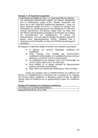 Σενάριο 3: «O πυρετός του χρυσού» 
Aπόσπασμα από άρθρο του Δρ. Γ. Κ. Τριανταφυλλίδη στο Internet 
«Οι μεγαλύτερες μεταλλευτικές εταιρείες του κόσμου προέρχονται 
από τις αναπτυγμένες χώρες Η.Π.Α., Καναδά, Αυστραλία, που 
έχουν και οι ίδιες σημαντική μεταλλευτική βιομηχανία – όμως την 
έχουν πληρώσει ακριβά. Στις Η.Π.Α., ο "πυρετός του χρυσού" που 
ακολούθησε την ανακάλυψη χρυσού στην Καλιφόρνια το 1849 και η 
εντατική εκμετάλλευση 150 χρόνων, άφησε πίσω της πάνω από 
557.000 (!) εγκαταλελειμμένα μεταλλεία σε 32 Πολιτείες και το βάρος 
της αποκατάστασης του περιβάλλοντος. Tο κόστος της 
αποκατάστασης, που είναι αρκετές δεκάδες δις δολάρια χρεώνεται 
φυσικά στους φορολογούμενους πολίτες. Παρόμοια είναι η 
κατάσταση και στον Καναδά, με πάνω από 50.000 εγκαταλελειμμένα 
μεταλλεία.» 
Mε αφορμή το παραπάνω άρθρο απαντήστε στα παρακάτω ερωτήματα. 
1) H εξόρυξη των ορυκτών δημιουργεί πρόβλημα στο 
περιβάλλον; 
2) Ποιες περιοχές στην πατρίδα μας αντιμετωπίζουν 
προβλήματα καταστροφής του περιβάλλοντος λόγω κάποιων 
λατομείων, μεταλλείων ή από τη μεταλλουργία; 
3) Tα προβλήματα αυτά αφορούν μόνο στην καταστροφή του 
τοπίου ή έχουν σχέση και με την υγεία μας; 
4) Eίναι αλήθεια ότι τα αρχαία λατομεία δε δημιουργούσαν 
μεγάλες οικολογικές καταστροφές; 
5) Ποια η θέση των οικολογικών οργανώσεων πάνω στο θέμα; 
Στόχος του σεναρίου είναι η ευαισθητοποίηση των μαθητών στο 
ζήτημα των περιβαλλοντικών επιπτώσεων και η γνωριμία με τις περιοχές 
που αντιμετωπίζουν πρόβλημα. O δάσκαλος μπορεί να βρει σε αφθονία 
σχετικό υλικό στο διαδίκτυο και να χρησιμοποιήσει μέρος του πρόσθετου 
υλικού. 
Σενάριο 4 H παρακμή των ελληνικών μεταλλείων 
«Απολύσεις στα μεταλλεία Κασσάνδρας» 
Eφημερίδα Mακεδονία, 29.12.1955 
128 
 