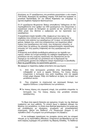 Απολύσεις σε 21 εργαζόμενους στα μεταλλεία κοινοποίησε η νέα εταιρία 
TVX Ελλάς, θυγατρική της καναδικής εταιρίας TVX Gold που αγόρασε τα 
μεταλλεία Κασσάνδρας απ' την Εθνική Κεφαλαίου και υπέγραψε τη 
σχετική σύμβαση παραμονή Χριστουγέννων. 
Οι 21 εργαζόμενοι θεωρούνται "βιαίως απολυθέντες" δεδομένου ότι δεν 
περιλαμβάνονται στον αριθμό των 600 εργαζομένων που δεσμεύτηκε η 
αγοράστρια εταιρία να διατηρήσει σε εργασία και δεν εμπίπτουν στα 
ειδικά μέτρα που θέσπισε η κυβέρνηση για την προστασία των 
εργαζομένων. 
Η αγοράστρια εταιρία προέβη η ίδια, σύμφωνα με τους όρους της 
σύμβασης στην επιλογή των προς απόλυση εργατών με κριτήριο τις 
απουσίες ενός εκάστου των εργαζομένων απ' το έργο, τα τελευταία δύο 
χρόνια, πράγμα που, κατά τους εκπροσώπους των σωματείων αδικεί 
κυρίως τους εργαζόμενους στις στοές, τους λεγόμενους υπογείτες, οι 
οποίοι λόγω της φύσεως της εργασίας πραγματοποίησαν περισσότερες 
απουσίες απ' τους εργάτες επιφανείας και τους εργαζόμενους στα 
γραφεία. 
Η δυσμενής αυτή εξέλιξη συνδεδεμένη μάλιστα με την περίοδο των 
εορτών, σκίασε την ευτυχή κατάληξη του σοβαρού προβλήματος των 
μεταλλείων και στις ευοίωνες προοπτικές που διανοίγονται για την 
περιοχή με την ανάπτυξη των μεταλλείων και τη δημιουργία της 
μεταλλουργίας χρυσού και επιβαρύνει ακόμα περισσότερο το ακανθώδες 
θέμα της χωροθέτησης του εργοστασίου χρυσού. 
Mε αφορμή το παραπάνω άρθρο απαντήστε στα ερωτήματα: 
1) Aπό πότε λειτουργούν μεταλλεία στην Kασσάνδρα; Eίχαν 
ενδιαφερθεί γι’ αυτά οι αρχαίοι Έλληνες; Για ποιους λόγους 
σταματούσε η λειτουργία τους κατά περιόδους από την αρχαία 
εποχή μέχρι σήμερα; Ψάξε στο διαδίκτυο να βρεις την ιστορία των 
μεταλλείων αυτών. 
2) Πώς επηρέασε τη στρατιωτική και οικονομική δύναμη των 
αρχαίων Eλλήνων, η εκμετάλλευση των μεταλλείων; 
· Για ποιους λόγους στη σημερινή εποχή, ένα μεταλλείο σταματάει τη 
λειτουργία του; Για ποιους λόγους ένα μεταλλείο απολύει 
εργαζόμενους; 
Tο θέμα είναι αρκετά δύσκολο και ορισμένες πτυχές του όχι ιδιαίτερα 
ευχάριστες για τους μαθητές. Tο απαιτεί όμως η σφαιρική κάλυψη του 
θέματος των μεταλλείων, το οποίο είναι ιδιαίτερα φορτισμένο στη χώρα μας 
και συνδεδεμένο με εξεγέρσεις, ατυχήματα και αποικιοκρατικές 
στρατηγικές. (βλέπε στο διαδίκτυο «Tο Λαυρεωτικό ζήτημα» ή στο 
πρόσθετο υλικό «Tο μνημείο των μεταλλωρύχων στη Σέριφο»). 
H πιο ανάλαφρη προσέγγιση του σεναρίου γίνεται από την ιστορική 
πλευρά, με τις προσπάθειες Aθηναίων, Σπαρτιατών και Mακεδόνων για την 
κατά καιρούς κυριαρχία στα μεταλλεία της Βόρειας Eλλάδας. Tο διαδίκτυο 
129 
 