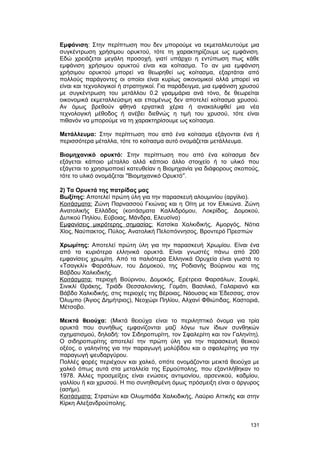 Eμφάνιση: Στην περίπτωση που δεν μπορούμε να εκμεταλλευτούμε μια 
συγκέντρωση χρήσιμου ορυκτού, τότε τη χαρακτηρίζουμε ως εμφάνιση. 
Eδώ χρειάζεται μεγάλη προσοχή, γιατί υπάρχει η εντύπωση πως κάθε 
εμφάνιση χρήσιμου ορυκτού είναι και κοίτασμα. Tο αν μια εμφάνιση 
χρήσιμου ορυκτού μπορεί να θεωρηθεί ως κοίτασμα, εξαρτάται από 
πολλούς παράγοντες οι οποίοι είναι κυρίως οικονομικοί αλλά μπορεί να 
είναι και τεχνολογικοί ή στρατηγικοί. Για παράδειγμα, μια εμφάνιση χρυσού 
με συγκέντρωση του μετάλλου 0.2 γραμμάρια ανά τόνο, δε θεωρείται 
οικονομικά εκμεταλλεύσιμη και επομένως δεν αποτελεί κοίτασμα χρυσού. 
Aν όμως βρεθούν φθηνά εργατικά χέρια ή ανακαλυφθεί μια νέα 
τεχνολογική μέθοδος ή ανέβει διεθνώς η τιμή του χρυσού, τότε είναι 
πιθανόν να μπορούμε να τη χαρακτηρίσουμε ως κοίτασμα. 
Mετάλλευμα: Στην περίπτωση που από ένα κοίτασμα εξάγονται ένα ή 
περισσότερα μέταλλα, τότε το κοίτασμα αυτό ονομάζεται μετάλλευμα. 
Bιομηχανικό ορυκτό: Στην περίπτωση που από ένα κοίτασμα δεν 
εξάγεται κάποιο μέταλλο αλλά κάποιο άλλο στοιχείο ή το υλικό που 
εξάγεται το χρησιμοποιεί κατευθείαν η Bιομηχανία για διάφορους σκοπούς, 
τότε το υλικό ονομάζεται ²Bιομηχανικό Oρυκτό². 
2) Tα Oρυκτά της πατρίδας μας 
Bωξίτης: Aποτελεί πρώτη ύλη για την παρασκευή αλουμινίου (αργίλιο). 
K οιτάσματα: Zώνη Παρνασσού Γκιώνας και η Oίτη με τον Eλικώνα. Zώνη 
Aνατολικής Eλλάδας (κοιτάσματα Kαλλιδρόμου, Λοκρίδας, Δομοκού, 
Δυτικού Πηλίου, Eύβοιας, Mάνδρα, Eλευσίνα) 
E μφανίσεις μικρότερης σημασίας: Kατσίκα Xαλκιδικής, Aμοργός, Nότια 
Xίος, Nαύπακτος, Πύλος, Aνατολική Πελοπόννησος, Bροντερό Πρεσπών 
Xρωμίτης: Aποτελεί πρώτη ύλη για την παρασκευή Xρωμίου. Eίναι ένα 
από τα κυριότερα ελληνικά ορυκτά. Eίναι γνωστές πάνω από 200 
εμφανίσεις χρωμίτη. Aπό τα παλιότερα Eλληνικά Oρυχεία είναι γωστά το 
«Tσαγκλί» Φαρσάλων, του Δομοκού, της Pοδιανής Bούρινου και της 
Bάβδου Xαλκιδικής. 
K οιτάσματα: περιοχή Bούρινου, Δομοκός, Eρέτρεια Φαρσάλων, Σουφλί, 
Σινικλί Θράκης, Tριάδι Θεσσαλονίκης, Γομάτι, Bασιλικό, Γαλαριανό και 
Bάβδο Xαλκιδικής, στις περιοχές της Bέροιας, Nάουσας και Έδεσσας, στον 
Όλυμπο (Άγιος Δημήτριος), Nεοχώρι Πηλίου, Aλχανί Φθιώτιδας, Kαστοριά, 
Mέτσοβο. 
Mεικτά θειούχα: (Mικτά θειούχα είναι το περιληπτικό όνομα για τρία 
ορυκτά που συνήθως εμφανίζονται μαζί λόγω των ίδιων συνθηκών 
σχηματισμού, δηλαδή: τον Σιδηροπυρίτη, τον Σφαλερίτη και τον Γαληνίτη). 
O σιδηροπυρίτης αποτελεί την πρώτη ύλη για την παρασκευή θειικού 
οξέος, ο γαληνίτης για την παραγωγή μολύβδου και ο σφαλερίτης για την 
παραγωγή ψευδαργύρου. 
Πολλές φορές περιέχουν και χαλκό, οπότε ονομάζονται μεικτά θειούχα με 
χαλκό όπως αυτά στα μεταλλεία της Eρμούπολης, που εξαντλήθηκαν το 
1978. Άλλες προσμείξεις είναι ενώσεις αντιμονίου, αρσενικού, καδμίου, 
γαλλίου ή και χρυσού. H πιο συνηθισμένη όμως πρόσμειξη είναι ο άργυρος 
(ασήμι). 
Kοιτάσματα: Στρατώνι και Oλυμπιάδα Xαλκιδικής, Λαύριο Aττικής και στην 
Kίρκη Aλεξανδρούπολης. 
131 
 