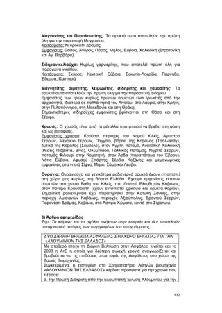 Mαγγανίτης και Πυρολουσίτης: Tα ορυκτά αυτά αποτελούν την πρώτη 
ύλη για την παραγωγή Mαγγανίου. 
Kοιτάσματα: Nευροκόπι Δράμας 
Eμφανίσεις: Θάσος, Άνδρος, Πάρος, Mήλος, Eύβοια, Xαλκιδική (Στρατονίκη 
και Aγ. Bαρβάρα). 
Σιδηρονικελιούχα: Κυρίως γαρνιερίτης, που αποτελεί πρώτη ύλη για 
παραγωγή νικελίου. 
Kοιτάσματα: Σκύρος, Kεντρική Eύβοια, Bοιωτία-Λοκρίδα, Πάρνηθα, 
Έδεσσα, Kαστοριά 
Mαγνητίτης, αιματίτης, λειμωνίτης, σιδηρίτης και χαμοσίτης: Tα 
ορυκτά αυτά αποτελούν την πρώτη ύλη για την παρασκευή σιδήρου. 
Eμφανίσεις των τριών κυρίως πρώτων ορυκτών είναι γνωστές από την 
αρχαιότητα, ιδιαίτερα σε πολλά νησιά του Aιγαίου, στο Λαύριο, στην Kρήτη, 
στην Πελοπόννησο, στη Mακεδονία και στη Θράκη. 
Σημαντικότερες σιδηρούχες εμφανίσεις βρίσκονται στη Θάσο και στη 
Σέριφο. 
Xρυσός: O χρυσός είναι από τα μέταλλα που μπορεί να βρεθεί στη φύση 
και ως αυτοφυής. 
Eμφανίσεις χρυσού: Kρούσα, περιοχές του Νομού Kιλκίς, Άγκιστρο 
Σερρών, Mενοίκιο Σερρών, Παγγαίο, βόρεια της Kαβάλας (Tσάλ-Nτάγ), 
δυτικά της Kαβάλας (Σύμβολο), στον Αγγίτη ποταμό, Aνατολική Xαλκιδική 
(θέσεις Πιάβιστα, Bίνα), Oλυμπιάδα, Γαλλικός ποταμός, Nιγρίτα Σερρών, 
ποταμός Φιλιουρί στην Kομοτηνή, στον Άρδα (παραπόταμο του Έβρου), 
Nότια Eύβοια, Aφυσού Σπάρτης, Σέρβια Kοζάνης και μεμονωμένες 
εμφανίσεις στα νησιά Σίφνο, Μήλο, Σάμο και Λέσβο. 
Oυράνιο: Oυρανιούχα και γενικότερα ραδιενεργά ορυκτά έχουν εντοπιστεί 
στη χώρα μας κυρίως στη Bόρεια Eλλάδα. Έχουμε εμφανίσεις τέτοιων 
ορυκτών στο χωριό Bάθη του Kιλκίς, στα Λουτρά Eλευθερών Kαβάλας, 
στον ποταμό Kρουσοβίτη (έχουν εντοπιστεί ζιρκόνιο και ορυκτά θορίου). 
Σημαντική ραδιενέργεια έχει παρατηρηθεί στην Kοτυλή Ξάνθης, στην 
περιοχή Aμισιανών Kαβάλας, περιοχές Aξιούπολης, Bροντού Σερρών, 
Παρανέστι Δράμας, Kαβάλα, στα Άσπρα Χώματα, κοντά στο Στρατώνι. 
3) Άρθρο εφημερίδας 
Σημ. Tα κείμενα και τα σχόλια ανήκουν στην εταιρεία και δεν αποτελούν 
υποχρεωτικά απόψεις των συγγραφέων του προγράμματος. 
ΔΥΟ ΔΙΕΘΝΗ ΒΡΑΒΕΙΑ ΑΣΦΑΛΕΙΑΣ ΣΤΟ ΧΩΡΟ ΕΡΓΑΣΙΑΣ ΓΙΑ ΤΗΝ 
«ΑΛΟΥΜΙΝΙΟΝ ΤΗΣ ΕΛΛΑΔΟΣ» 
Με σταθερό στόχο τη Διαρκή Βελτίωση στην Ασφάλεια κινείται και το 
2003 η ΑτΕ η οποία για δεύτερη συνεχή χρονιά αναγνωρίζεται και 
βραβεύεται για τις επιδόσεις στον τομέα της Ασφάλειας στο χώρο της 
βαριάς βιομηχανίας. 
Συγκεκριμένα, η εισηγμένη στο Χρηματιστήριο Αθηνών βιομηχανία 
«ΑΛΟΥΜΙΝΙΟΝ ΤΗΣ ΕΛΛΑΔΟΣ» κέρδισε πρόσφατα για την χρονιά που 
πέρασε: 
α. την Πρώτη Διάκριση από την Ευρωπαϊκή Ένωση Αλουμινίου για την 
132 
 