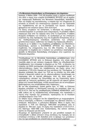 «Τα Μεταλλεία Κασσάνδρας να Επιστρέψουν στο Δημόσιο» 
Ιερισσός, 8 Μαΐου 2004 – Στις 28 Απριλίου έληξε η τρίμηνη προθεσμία 
που έδινε ο νόμος στην εταιρεία ΕΛΛΗΝΙΚΟΣ ΧΡΥΣΟΣ για να αρχίσει 
την παραγωγική διαδικασία στα Μεταλλεία Κασσάνδρας Χαλκιδικής. 
Πριν την έναρξη της εκμετάλλευσης, η εταιρεία είχε την υποχρέωση να 
εκτελέσει το σύνολο των απαιτούμενων εργασιών για την προστασία 
του περιβάλλοντος και για τη συντήρηση των λιμνών, τελμάτων, 
φραγμάτων και υπογείων έργων. Ούτε αυτό έγινε. 
Για όσους γνωρίζουν την κατάσταση, η αδυναμία της εταιρείας να 
επαναλειτουργήσει το μεταλλείο ήταν αναμενόμενη. Η μοναδική πιθανή 
παραγωγή είναι από την εξόρυξη κάτω από τη Στρατονίκη. Η βέβαιη 
δυναμική αντίδραση των κατοίκων, σε συνδυασμό με την επικείμενη 
συζήτηση της νέας προσφυγής τους στο Συμβούλιο Επικρατείας και με 
την πανθομολογούμενη επικίνδυνη κατάσταση των υπόγειων 
μεταλλευτικών έργων, καθιστούν την έναρξη της παραγωγής αδύνατη. 
Σύμφωνα με το άρθρο 3 της Σύμβασης μεταβίβασης των Μεταλλείων 
Κασσάνδρας, εφ’όσον η ΕΛΛΗΝΙΚΟΣ ΧΡΥΣΟΣ δεν τήρησε τις 
συμβατικές της υποχρεώσεις έως την 28η Απριλίου, το Δημόσιο 
καταγγέλλει τη σύμβαση και η πώληση των μεταλλείων αναστρέφεται. 
Δηλαδή τα Μεταλλεία Κασσάνδρας επιστρέφουν στην κυριότητα του 
Ελληνικού Δημοσίου. 
Υπενθυμίζουμε ότι τα Μεταλλεία Κασσάνδρας μεταβιβάστηκαν στην 
ΕΛΛΗΝΙΚΟΣ ΧΡΥΣΟΣ από το Ελληνικό Δημόσιο, στο οποίο είχαν 
περιέλθει χάρη σε μια «ανίερη» συμφωνία. Βάσει του «Εξωδικαστικού 
Συμβιβασμού» που υπέγραψε το Δημόσιο με την TVX, οι αξιώσεις της 
εταιρείας για €400 εκατομμύρια εξισώθηκαν και συμψηφίστηκαν με τις 
«διαπιστωθείσες» ζημίες του περιβάλλοντος και ζημίες τρίτου που 
προκάλεσε η TVX στην περιοχή και τους κατοίκους της. Ταυτόχρονα, το 
Δημόσιο απάλλαξε δια νόμου την TVX και τα στελέχη της από κάθε 
ποινική ή διοικητική ευθύνη για τις «διαπιστωθείσες» καταστροφές και 
παρέγραψε όλα τα σχετικά αδικήματα. Από την άλλη μεριά, οι 
«τρομοκράτες» κάτοικοι της Ολυμπιάδας και της Στρατονίκης έχουν 
φορτωθεί με πολυετείς φυλακίσεις και θα σύρονται για αρκετά χρόνια 
ακόμα στα ποινικά δικαστήρια, επειδή αγωνίστηκαν για να αποτρέψουν 
δραστηριότητες που αποδείχθηκαν όλες παράνομες,. 
Με τον ίδιο αμοραλισμό, μερικά χρόνια πριν, το 1995, το Ελληνικό 
Δημόσιο υπέγραψε ως δικονομικός εγγυητής την απαλλαγή, τόσο της 
Α.Ε.Ε.Χ.Π.Λ. όσο και της εκκαθαρίστριας ΕΘΝΙΚΗΣ ΚΕΦΑΛΑΙΟΥ, από 
κάθε ευθύνη για τις περιβαλλοντικές καταστροφές που προκάλεσε η 
πρώτη στην περιοχή των μεταλλείων, προκειμένου να τα πουλήσει 
«ελεύθερα βαρών» στην TVX. 
Τα «βάρη» όμως υπάρχουν και δεν εξαφανίζονται με συγχωροχάρτια. 
Είναι οι αναπηρίες, οι θάνατοι, η καταστροφή του υδατικού πλούτου, η 
απαξίωση ιδιοκτησιών, η μολυσμένη θάλασσα. Μόνο οι ζημίες που 
προκάλεσε η TVX στο διάστημα 1995-2004 εκτιμήθηκαν από το 
Δημόσιο σε 400 εκατ. ευρώ. Οι ζημίες που προκάλεσε η Α.Ε.Ε.Χ.Π.Λ. 
στο διάστημα 1928-1995 είναι πολλαπλάσιες. Και κάποτε κάποιος 
πρέπει να πληρώσει για όλα αυτά. 
Θεωρούμε ότι βρισκόμαστε μπροστά σε μια μοναδική ευκαιρία να 
επανορθωθεί η αδικία απέναντι στους κατοίκους της περιοχής και να 
απαλλαγεί επιτέλους η ΒΑ Χαλκιδική από το βρόγχο των μεταλλείων 
που την έχει καταδικάσει σε υπανάπτυξη και οικονομικό μαρασμό. 
134 
 