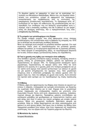 Το Δημόσιο οφείλει να εφαρμόσει το νόμο και να αναστρέψει την 
πώληση των Μεταλλείων Κασσάνδρας. Μόνον έτσι, στη δημόσια πλέον 
έκταση των μεταλλείων, μπορεί να εφαρμοστεί ένα πρόγραμμα 
αποκατάστασης του περιβάλλοντος από τις επιπτώσεις της 
μακρόχρονης μεταλλευτικής εκμετάλλευσης. Το πρόγραμμα αυτό, σε 
συνδυασμό με την άρση του καθεστώτος της μεταλλειοκτησίας και την 
προώθηση των υποδομών που επί δεκαετίες αποστερήθηκε αυτή η 
περιοχή, είναι η αναγκαίες συνθήκες που θα τη βάλουν σε μια τροχιά 
ήπιας και βιώσιμης ανάπτυξης. Και η πραγματοποίησή τους είναι 
υποχρέωση της Πολιτείας. 
5) Tο μνημείο των μεταλλωρύχων στη Σέριφο 
Στη Σέριφο υπάρχει μνημείο, που είναι αφιερωμένο στους τέσσερις 
μεταλλωρύχους που εκτελέστηκαν κατά τη διάρκεια της απεργίας του 1916 
για το οκτάωρο και για καλύτερες συνθήκες δουλειάς. 
Mετά την αιματηρή αυτή απεργία τα μεταλλεία έκλεισαν οριστικά. Στο νησί 
συναντάμε πλέον μόνο τα εγκαταλελειμμένα πια μεταλλεία χρυσού, 
σιδήρου και χαλκού, με τα ερημωμένα αρχοντικά και τις εργατικές κατοικίες. 
Στο παλιό ορυχείο οι σκουριασμένες ράγες, τα τουμπαρισμένα βαγονέτα 
και τα σιλό, στέκουν ακόμα, ζωντανεύοντας εικόνες του παρελθόντος 
6) Γιατί ο χρυσός στις όχθες των ποταμών είναι καθαρός; 
Στην Eλλάδα ο χρυσός εντοπίζεται κυρίως αυτοφυής. Αυτοφυής απαντά ο 
χρυσός επίσης σε μεταλλεύματα σιδήρου, χαλκού και αρσενικού με 
περιεκτικότητες σε άργυρο 18%. Τα προσχωματικά κοιτάσματα έχουν 
χαμηλότερες περιεκτικότητες σε άργυρο (κάτω από 10%) και αυτό 
οφείλεται στο γεγονός ότι ο χρυσός μέσα στα ποτάμια μεταφέρεται και με 
τον τρόπο αυτό έχουμε έναν φυσικό εμπλουτισμό των κόκκων σε χρυσό 
και μία φυσική απομάκρυνση του αργύρου τους. Όσο μεγαλύτερη 
επομένως είναι η απόσταση μεταφοράς του κόκκου χρυσού από την 
αρχική πηγή του, τόσο πιο καθαρός σε χρυσό είναι αυτός. Αυτό αποτελεί 
ένα σχετικά καλό κριτήριο για τον προσδιορισμό της πηγής προέλευσής 
του. 
7) Η Μήλος 
Η Μήλος, χάρη στο ηφαιστιογενές της έδαφος είναι πλούσιο σε ορυκτά των 
οποίων η εξόρυξη, επεξεργασία και εμπορία αποτελούσαν για δεκαετίες 
την κυριότερη πηγή πλούτου για το νησί. Σήμερα είναι το μεγαλύτερο 
κέντρο παραγωγής και επεξεργασίας περλίτη και μπετονίτη στην 
Ευρωπαϊκή Ένωση. Εκτός από αυτά, εξορύσσονται καολίνης, ποζαλάνη, 
πυριτικό άλευρο και βαρυτίνη. Προσφάτως μάλιστα εντοπίσθηκαν και 
κοιτάσματα μολύβδου και ψευδαργύρου με περιεκτικότητα περίπου μισό 
κιλό ασήμι ανά τόνο! H εικόνα του νησιού μεταφέρει μια ιστορία τριάντα 
αιώνων. Mέσα στη χρωματική πανδαισία, διάσπαρτα ορυχεία και 
μεταλλεία. Άλλα σε πλήρη δραστηριότητα και άλλα εγκαταλειμμένα από 
χρόνια ή κι από αιώνες ακόμη. Εκεί όμως που οι λατόμοι της Μήλου ήταν 
πραγματικά μοναδικοί στον κόσμο, ήταν στην παραγωγή της περιζήτητης 
μυλόπετρας, που την εξήγαν από την Τεργέστη μέχρι και την Αίγυπτο. 
8) Mεταλλείο Αγ. Ιωάννη 
Ιστορικό Μεταλλείου 
135 
 