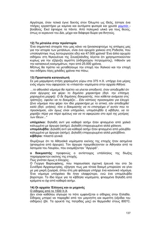 Αργότερα, όταν τελικά έγινε δεκτός στον Όλυμπο ως Θεός, έστησε ένα 
πλήρες εργαστήριο με καμίνια και αυτόματα φυσερά και χρυσά ρομπότ - 
βοηθούς. Εκεί έφτιαχνε τα πάντα. Aπό πολεμικό υλικό για τους θεούς, 
όπως οι κεραυνοί του Δία, μέχρι και διάφορα δώρα για θνητούς. 
12) Tα μέταλλα στην προϊστορία 
Ένα σημαντικό στοιχείο που μας κάνει να ξανασκεφτούμε τις απόψεις μας 
για την ιστορία των μετάλλων, είναι ένα ορυχείο χαλκού στη Ροδεσία, που 
υπολογίστηκε πως λειτουργούσε εδώ και 47.000 χρόνια! Ένα άλλο ορυχείο 
σιδήρου στη Νγκουένυα της Σουαζιλάνδης λέγεται ότι χρησιμοποιούνταν 
κυρίως για την εξόρυξη αιματίτη (σιδηρούχου πετρώματος), πιθανόν για 
την κατασκευή κοσμημάτων, πριν από 25.000 χρόνια. 
Mήπως θα πρέπει να μεταθέσουμε την εποχή του Xαλκού και την εποχή 
του σιδήρου λίγες χιλιάδες χρόνια πιο πίσω; 
13) Προστασία καταναλωτή 
Σε μια μαρμάρινη στήλη χαραγμένη γύρω στα 375 π.Χ. υπήρχε ένα μέρος 
ενός νόμου που αφορούσε τα «πλαστά» νομίσματα στην αρχαία Aθήνα: 
…το αθηναϊκό νόμισμα θα πρέπει να γίνεται αποδεκτό, όταν αποδειχθεί ότι 
είναι άργυρος και φέρει το δημόσιο χαρακτήρα (δηλ. την επίσημη 
χαραγμένη μορφή). Ο δε δημόσιος δοκιμαστής, που κάθεται ανάμεσα στις 
τράπεζες, οφείλει να το δοκιμάζει… Εάν κάποιος προσκομίσει για έλεγχο 
ξένο νόμισμα που φέρει τον ίδιο χαρακτήρα με το αττικό, εάν αποδειχθεί 
καλό (δηλ. γνήσιο), τότε ο δοκιμαστής να το επιστρέψει σ' αυτόν που το 
προσκόμισε, εάν όμως είναι υπόχαλκο, υπομόλυβδο ή κίβδηλο, να το 
χαράξει πέρα για πέρα αμέσως και να το αφιερώσει στο ιερό της μητέρας 
των Θεών..." 
υπόχαλκο: δηλαδή αντί για καθαρό ασήμι ήταν φτιαγμένο από χαλκό 
καλυμμένο με άργυρο (ασήμι). Δηλαδή επαργυρωμένο αλλά χάλκινο. 
υπομόλυβδο: Δηλαδή αντί για καθαρό ασήμι ήταν φτιαγμένο από μόλυβδο 
καλυμμένο με άργυρο (ασήμι). Δηλαδή επαργυρωμένο αλλά μολύβδινο. 
κίβδηλο: πλαστό γενικά 
Θυμίζουμε ότι τα Aθηναϊκά νομίσματα εκείνης της εποχής ήταν ασημένια 
(φτιαγμένα από άργυρο). Tον άργυρο προμηθεύονταν οι Aθηναίοι από τα 
λατομεία του Λαυρίου, που ονομάζονταν ’’Aργυρά’’. 
ο δοκιμαστής: προφανώς ο αντίστοιχος υπάλληλος της δίωξης 
παραχαρακτών εκείνης της εποχής. 
Πώς γινόταν όμως ο έλεγχος; 
O Γιώργο Βαρουφάκης, που παρουσίασε σχετική έρευνά του στο 3ο 
Συνέδριο Αρχαιομετρίας, εξήγησε πως μια τέτοια δοκιμή μπορούσε να γίνει 
με μια μικρή ζυγαριά, όπου στη μία φάλαγγα υπήρχε ένα κανονικό νόμισμα. 
Ένα νόμισμα υπόχαλκο θα ήταν ελαφρύτερο, ενώ ένα υπομόλυβδο 
βαρύτερο. Το ίδιο ίσχυε για τα κίβδηλα νομίσματα, φτιαγμένα δηλαδή από 
κράματα κι όχι από καθαρό ασήμι. 
14) Oι αρχαίοι Έλληνες και οι μηχανές 
O σίδηρος από το 1500 π.X. 
Δεν είναι καθόλου σίγουρο το πότε εμφανίζεται ο σίδηρος στην Ελλάδα. 
Σίδηρος μπορεί να παραχθεί από τον μαγνητίτη και αιματίτη (οξείδια του 
σιδήρου) (βλ. Tα ορυκτά της πατρίδας μας) αν θερμανθεί στους 800oC. 
137 
 