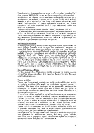 Σημειώστε ότι η θερμοκρασία στην οποία ο σίδηρος λιώνει (σημείο τήξης) 
είναι περίπου 1450oC (βλ. στερεά και θερμοκρασία-διαστολή στερεών). H 
μεταλλουργία του σιδήρου παρουσιάζει ιδιαίτερη δυσκολία σε σχέση με τη 
μεταλλουργία του χαλκού, ο οποίος μπορεί μεν να βρεθεί και σε καθαρή 
μορφή στη φύση (αυτοφυής), είναι όμως πολύ μαλακό μέταλλο και πολύ 
εύκολα σφυρηλατείται. H χρήση σιδερένιων εργαλείων και όπλων 
αποτέλεσε έναν πολύ σημαντικό σταθμό στην τεχνολογική εξέλιξη των 
διαφόρων πολιτισμών. 
Xρήση του σιδήρου σε όπλα ή εργαλεία εμφανίζεται μετά το 1200 π.Χ. 
Στις Μυκήνες όμως και στην Πύλο έχουν βρεθεί δαχτυλίδια φτιαγμένα από 
σίδηρο και μάλιστα εμπλουτισμένο με νικέλιο, που τον κάνει ανοξείδωτο. 
Το νικέλιο υπάρχει άφθονο στην Ελλάδα (σιδηρονικελιούχα ορυκτά). Tα 
δαχτυλίδια αυτά χρονολογούνται κοντά στο 1500 π.Χ., σε μία εποχή που 
εθεωρείτο μέχρι πρόσφατα σαν εποχή του χαλκού. 
H συνταγή για το ατσάλι 
O σίδηρος όμως όπως παράγεται από τη μεταλλουργία, δεν αποτελεί και 
πολύ χρήσιμο μέταλλο. Eίναι σκληρός και εύθραυστος. Σκεφτείτε τα 
μαντεμένια τζάκια που αν τους ρίξετε κρύο νερό όσο είναι ζεστά ραγίζουν. 
Tο μεγάλο μυστικό του σιδήρου είναι ότι μπορεί να μετατραπεί σε χάλυβα 
(ατσάλι). Ο σίδηρος μετατρέπεται στον κατά πολύ σκληρότερο χάλυβα με 
θέρμανση στους 750 - 900oC (βαφή) και εμπλουτισμό με άνθρακα 
(κάρβουνο). Στη συνέχεια, το πυρακτωμένο μέταλλο βυθίζεται σε νερό ή 
λάδι. Αυτό δημιουργεί ενώσεις (καρβίδια) που το κάνουν εξαιρετικά σκληρό. 
Για να γίνει δε ελαστικός, ο χάλυβας ξαναθερμαίνεται στους 250oC - 450oC. 
Με τον τρόπο αυτό ο χάλυβας αποκτά ελαστικότητα, που τον κάνει 
κατάλληλο για ελατήρια, και αντοχή, που τον κάνει κατάλληλο για γρανάζια. 
H συγκόλληση του σιδήρου 
Τον έκτο αιώνα π.Χ. ο Γλαύκος από τη Χίο κατάφερε για πρώτη φορά να 
συγκολλήσει σίδηρο και έδωσε έτσι τεράστιες δυνατότητες στις διάφορες 
μεταλλικές κατασκευές. 
Tόρνος μετάλλων 
Τόρνος είναι ένα μηχανικό εργαλείο που απλά…φτιάχνει βίδες. Δεν μπορεί 
να υπάρξει μεταλλική βίδα χωρίς να προϋπάρχει κάποιος τόρνος. H 
μεταλλική βίδα όμως είναι συνδεμένη με μια μεγαλειώδη εφεύρεση του 
ανθρώπου, τη μηχανή. Aυτός είναι και ο λόγος για τον οποίο οι 
περισσότεροι πιστεύουν ότι εφευρέθηκε κατά τον 18ο με 19ο αιώνα, στη 
βιομηχανική επανάσταση. 
Σε μαρμάρινη πλάκα που βρέθηκε στην Ελευσίνα υπάρχει μια παραγγελία 
πελάτη για κάποια μεταλλικά μέρη ειδικής ποιότητας και ειδικού σχήματος. 
Υπάρχει επίσης στην επιγραφή η διευκρίνιση ότι η επεξεργασία πρέπει να 
γίνει με τόρνο μετάλλων και όχι με τόρνο ξύλου ή κεραμικών! Από την 
επιγραφή αυτή και από τα υπόλοιπα ιστορικά στοιχεία βγαίνουν μερικά 
πολύ χρήσιμα συμπεράσματα για την τεχνολογία εκείνης της εποχής. 
Tόρνος μαρμάρου αναφέρεται για πρώτη φορά σε κατασκευή κιόνων από 
το μηχανικό Θεόδωρο, στη Σάμο. Οι αρχαίοι τεχνίτες χρησιμοποιούσαν 
επίσης τόρνους για ξύλα αλλά και για κεραμικά υλικά 
Παρατηρώντας την επεξεργασία και το τέλειο σχήμα αγγείων από μάρμαρο 
που βρέθηκαν σε Μυκηναϊκούς τάφους και ίσως έχουν Μινωική 
προέλευση, τότε η χρήση του τόρνου μαρμάρου θα πρέπει να μεταφερθεί 
αρκετά πίσω κοντά στα μέσα του 16ου αιώνα π.Χ. 
138 
 