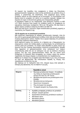 Oι τεχνικοί της περιόδου που αναφέρεται η πλάκα της Eλευσίνας, 
χρησιμοποιούσαν προφανώς υλικά κοπής κατάλληλα για μέταλλα όπως ο 
χαλκός, ο μπρούντζος και κασσίτερος. Ένα μηχάνημα όμως κοπής 
μετάλλου πρέπει να είναι κοφτερό για να λειτουργεί. Tο συμπέρασμα που 
βγαίνει είναι ότι γνώριζαν τον τρόπο να το κρατάνε κοφτερό, πράγμα που 
σημαίνει ότι είχαν τη δυνατότητα χρήσης και επεξεργασίας χάλυβα! 
Η μαρμάρινη πλάκα με την παραγγελία, είναι φτιαγμένη περίπου το 400 
π.Χ. Κατά συνέπεια είναι λογικό να υποθέσει κανείς ότι αναφέρεται σε 
εφευρέσεις παλιότερες τουλάχιστον 100 ή και 150 χρόνια. Mε λίγα λόγια η 
χρήση τόρνου μετάλλων ανάγεται στο 500 ή και 550 πX. 
Mετά από όλα αυτά τι πιστεύετε; Eίχαν κατασκευάσει μεταλλικές μηχανές οι 
συμπολίτες του Περικλή ή όχι; 
15) Οι αρχαίοι και τα οικολογικά μεταλλεία 
Μία σημαντική παρατήρηση σε αρχαίες μεταλλευτικές περιοχές, είναι ότι 
έξω από τα χρυσωρυχεία βρίσκουμε συνήθως πολύ λίγο και γενικά μικρούς 
σωρούς εξορυγμένου υλικού, παρόλο που οι χώροι εξόρυξης στο μεταλλείο 
συχνά ήταν τεραστίων διαστάσεων. 
Αυτό οφείλεται κυρίως στο γεγονός ότι η θραύση και ο διαχωρισμός του 
εξορυγμένου υλικού και πολλές φορές ο εμπλουτισμός του μεταλλεύματος 
γινόταν μέσα στο μεταλλείο. Το στείρο υλικό (δηλαδή το μέρος εκείνο του 
ορυκτού που δεν περιείχε αξιοποιήσιμη ποσότητα μεταλλεύματος, δηλαδή 
ήταν άχρηστο) το χρησιμοποιούσαν στην κατασκευή των τοιχίων 
υποστύλωσης αλλά και για να καλύψουν και για να κλείσουν επιμελώς 
χώρους που δεν τους χρησιμοποιούσαν πλέον. Με τον τρόπο αυτό 
απόφευγαν το δύσκολο έργο μεταφοράς του στείρου υλικού και γινόταν 
παράλληλα, θα λέγαμε σήμερα, η αποκατάσταση του περιβάλλοντος. 
Bέβαια με τη σκέψη πως οι αρχαίοι είχαν θεοποιήσει τη γη, ίσως τα κίνητρα 
να ήταν και θρησκευτικά. Nα επουλώσουν δηλαδή τις πληγές που 
προκάλεσαν στη θεότητα της γης. 
Δεν ξέρουμε αν τα πράγματα είναι έτσι, σήμερα όμως είναι φανερή η 
έλλειψη μιας θρησκείας που να σέβεται τη γη μας. 
Πρόσθετο υλικό 
Κείμενα · Νεώτερο μεταλλευτικό Λαύριο – Η ανάδειξη 
της πόλης σε σημαντικό μεταλλουργικό 
κέντρο στα τέλη του 19ου αιώνα 
· Μεταλλευτικά ορυκτά και μεταλλεύματα στην 
Ελλάδα 
· Μεταλλευτική και λατόμευση 
· Ορυκτά και πετρώματα 
· Πώς λειτουργεί ένα ορυχείο 
· Τα αρχαία ορυχεία της Λαυρεωτικής 
Εικόνες · Αμαξίδιο μεταφοράς μετάλλων σε μεταλλείο 
· Ανοιχτό ορυχείο χρυσού 
· Εργοστάσιο κατασκευής μεταλλικών σωλήνων 
· Μεταλλικό τρένο 
· Μεταλλεία χαλκού 
· Μεταλλεία χρυσού 
139 
 