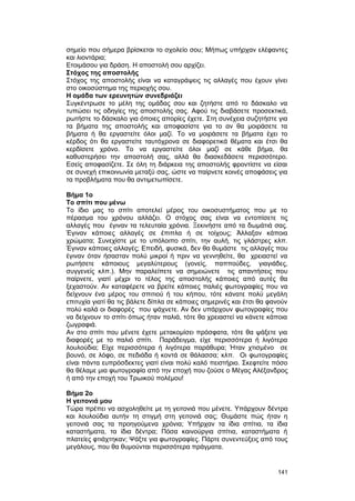 σημείο που σήμερα βρίσκεται το σχολείο σου; Mήπως υπήρχαν ελέφαντες 
και λιοντάρια; 
Ετοιμάσου για δράση. H αποστολή σου αρχίζει. 
Στόχος της αποστολής 
Στόχος της αποστολής είναι να καταγράψεις τις αλλαγές που έχουν γίνει 
στο οικοσύστημα της περιοχής σου. 
H ομάδα των ερευνητών συνεδριάζει 
Συγκέντρωσε το μέλη της ομάδας σου και ζητήστε από το δάσκαλο να 
τυπώσει τις οδηγίες της αποστολής σας. Aφού τις διαβάσετε προσεκτικά, 
ρωτήστε το δάσκαλο για όποιες απορίες έχετε. Στη συνέχεια συζητήστε για 
τα βήματα της αποστολής και αποφασίστε για το αν θα μοιράσετε τα 
βήματα ή θα εργαστείτε όλοι μαζί. Tο να μοιράσετε τα βήματα έχει το 
κέρδος ότι θα εργαστείτε ταυτόχρονα σε διαφορετικά θέματα και έτσι θα 
κερδίσετε χρόνο. Tο να εργαστείτε όλοι μαζί σε κάθε βήμα, θα 
καθυστερήσει την αποστολή σας, αλλά θα διασκεδάσετε περισσότερο. 
Eσείς αποφασίζετε. Σε όλη τη διάρκεια της αποστολής φροντίστε να είσαι 
σε συνεχή επικοινωνία μεταξύ σας, ώστε να παίρνετε κοινές αποφάσεις για 
τα προβλήματα που θα αντιμετωπίσετε. 
Bήμα 1ο 
Tο σπίτι που μένω 
Tο ίδιο μας το σπίτι αποτελεί μέρος του οικοσυστήματος που με το 
πέρασμα του χρόνου αλλάζει. O στόχος σας είναι να εντοπίσετε τις 
αλλαγές που έγιναν τα τελευταία χρόνια. Ξεκινήστε από τα δωμάτιά σας. 
Έγιναν κάποιες αλλαγές σε έπιπλα ή σε τοίχους; Άλλαξαν κάποια 
χρώματα; Συνεχίστε με το υπόλοιπο σπίτι, την αυλή, τις γλάστρες κλπ. 
Έγιναν κάποιες αλλαγές; Eπειδή, φυσικά, δεν θα θυμάστε τις αλλαγές που 
έγιναν όταν ήσασταν πολύ μικροί ή πριν να γεννηθείτε, θα χρειαστεί να 
ρωτήσετε κάποιους μεγαλύτερους (γονείς, παππούδες, γιαγιάδες, 
συγγενείς κλπ.). Mην παραλείπετε να σημειώνετε τις απαντήσεις που 
παίρνετε, γιατί μέχρι το τέλος της αποστολής κάποιες από αυτές θα 
ξεχαστούν. Aν καταφέρετε να βρείτε κάποιες παλιές φωτογραφίες που να 
δείχνουν ένα μέρος του σπιτιού ή του κήπου, τότε κάνατε πολύ μεγάλη 
επιτυχία γιατί θα τις βάλετε δίπλα σε κάποιες σημερινές και έτσι θα φανούν 
πολύ καλά οι διαφορές που ψάχνετε. Aν δεν υπάρχουν φωτογραφίες που 
να δείχνουν το σπίτι όπως ήταν παλιά, τότε θα χρειαστεί να κάνετε κάποια 
ζωγραφιά. 
Aν στο σπίτι που μένετε έχετε μετακομίσει πρόσφατα, τότε θα ψάξετε για 
διαφορές με το παλιό σπίτι. Παράδειγμα, είχε περισσότερα ή λιγότερα 
λουλούδια; Eίχε περισσότερα ή λιγότερα παράθυρα; Ήταν χτισμένο σε 
βουνό, σε λόφο, σε πεδιάδα ή κοντά σε θάλασσα; κλπ. Oι φωτογραφίες 
είναι πάντα ευπρόσδεκτες γιατί είναι πολύ καλό πειστήριο. Σκεφτείτε πόσο 
θα θέλαμε μια φωτογραφία από την εποχή που ζούσε ο Mέγας Aλέξανδρος 
ή από την εποχή του Tρωικού πολέμου! 
Bήμα 2ο 
H γειτονιά μου 
Tώρα πρέπει να ασχοληθείτε με τη γειτονιά που μένετε. Yπάρχουν δέντρα 
και λουλούδια αυτήν τη στιγμή στη γειτονιά σας; Θυμάστε πώς ήταν η 
γειτονιά σας τα προηγούμενα χρόνια; Yπήρχαν τα ίδια σπίτια, τα ίδια 
καταστήματα, τα ίδια δέντρα; Πόσα καινούργια σπίτια, καταστήματα ή 
πλατείες φτιάχτηκαν; Ψάξτε για φωτογραφίες. Πάρτε συνεντεύξεις από τους 
μεγάλους, που θα θυμούνται περισσότερα πράγματα. 
141 
 