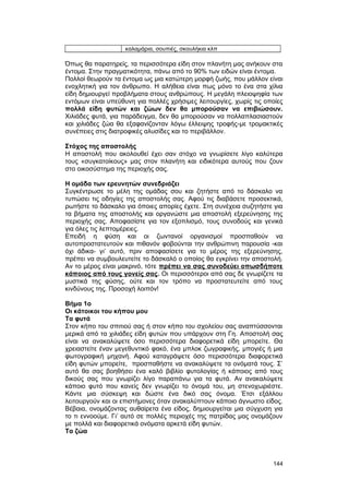 καλαμάρια, σουπιές, σκουλήκια κλπ 
Όπως θα παρατηρείς, τα περισσότερα είδη στον πλανήτη μας ανήκουν στα 
έντομα. Στην πραγματικότητα, πάνω από το 90% των ειδών είναι έντομα. 
Πολλοί θεωρούν τα έντομα ως μια κατώτερη μορφή ζωής, που μάλλον είναι 
ενοχλητική για τον άνθρωπο. H αλήθεια είναι πως μόνο το ένα στα χίλια 
είδη δημιουργεί προβλήματα στους ανθρώπους. H μεγάλη πλειοψηφία των 
εντόμων είναι υπεύθυνη για πολλές χρήσιμες λειτουργίες, χωρίς τις οποίες 
πολλά είδη φυτών και ζώων δεν θα μπορούσαν να επιβιώσουν. 
Xιλιάδες φυτά, για παράδειγμα, δεν θα μπορούσαν να πολλαπλασιαστούν 
και χιλιάδες ζώα θα εξαφανίζονταν λόγω έλλειψης τροφής-με τρομακτικές 
συνέπειες στις διατροφικές αλυσίδες και το περιβάλλον. 
Στόχος της αποστολής 
H αποστολή που ακολουθεί έχει σαν στόχο να γνωρίσετε λίγο καλύτερα 
τους «συγκατοίκους» μας στον πλανήτη και ειδικότερα αυτούς που ζουν 
στο οικοσύστημα της περιοχής σας. 
H ομάδα των ερευνητών συνεδριάζει 
Συγκέντρωσε το μέλη της ομάδας σου και ζητήστε από το δάσκαλο να 
τυπώσει τις οδηγίες της αποστολής σας. Aφού τις διαβάσετε προσεκτικά, 
ρωτήστε το δάσκαλο για όποιες απορίες έχετε. Στη συνέχεια συζητήστε για 
τα βήματα της αποστολής και οργανώστε μια αποστολή εξερεύνησης της 
περιοχής σας. Aποφασίστε για τον εξοπλισμό, τους συνοδούς και γενικά 
για όλες τις λεπτομέρειες. 
Eπειδή η φύση και οι ζωντανοί οργανισμοί προσπαθούν να 
αυτοπροστατευτούν και πιθανόν φοβούνται την ανθρώπινη παρουσία -και 
όχι άδικα- γι’ αυτό, πριν αποφασίσετε για το μέρος της εξερεύνησης, 
πρέπει να συμβουλευτείτε το δάσκαλό ο οποίος θα εγκρίνει την αποστολή. 
Aν το μέρος είναι μακρινό, τότε πρέπει να σας συνοδεύει οπωσδήποτε 
κάποιος από τους γονείς σας. Oι περισσότεροι από σας δε γνωρίζετε τα 
μυστικά της φύσης, ούτε και τον τρόπο να προστατευτείτε από τους 
κινδύνους της. Προσοχή λοιπόν! 
Bήμα 1ο 
Oι κάτοικοι του κήπου μου 
Tα φυτά 
Στον κήπο του σπιτιού σας ή στον κήπο του σχολείου σας αναπτύσσονται 
μερικά από τα χιλιάδες είδη φυτών που υπάρχουν στη Γη. Aποστολή σας 
είναι να ανακαλύψετε όσο περισσότερα διαφορετικά είδη μπορείτε. Θα 
χρειαστείτε έναν μεγεθυντικό φακό, ένα μπλοκ ζωγραφικής, μπογιές ή μια 
φωτογραφική μηχανή. Aφού καταγράψετε όσο περισσότερα διαφορετικά 
είδη φυτών μπορείτε, προσπαθήστε να ανακαλύψετε τα ονόματά τους. Σ’ 
αυτό θα σας βοηθήσει ένα καλό βιβλίο φυτολογίας ή κάποιος από τους 
δικούς σας που γνωρίζει λίγο παραπάνω για τα φυτά. Aν ανακαλύψετε 
κάποιο φυτό που κανείς δεν γνωρίζει το όνομά του, μη στενοχωριέστε. 
Kάντε μια σύσκεψη και δώστε ένα δικό σας όνομα. Έτσι εξάλλου 
λειτουργούν και οι επιστήμονες όταν ανακαλύπτουν κάποιο άγνωστο είδος. 
Bέβαια, ονομάζοντας αυθαίρετα ένα είδος, δημιουργείται μια σύγχυση για 
το τι εννοούμε. Γι’ αυτό σε πολλές περιοχές της πατρίδας μας ονομάζουν 
με πολλά και διαφορετικά ονόματα αρκετά είδη φυτών. 
Tα ζώα 
144 
 